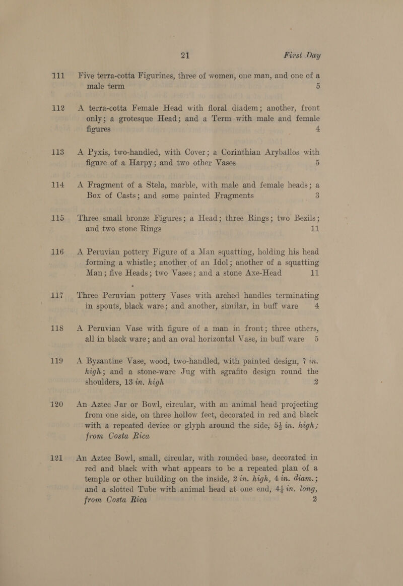 111 112 113 114 115 116 Li 118 119 120 121 21 First Day Five terra-cotta Figurines, three of women, one man, and one of a male term 5 A terra-cotta Female Head with floral diadem; another, front only; a grotesque Head; and a Term with male and female figures 4 A Pyxis, two-handled, with Cover; a Corinthian Aryballos with figure of a Harpy; and two other Vases 5 A Fragment of a Stela, marble, with male and female heads; a Box of Casts; and some painted Fragments 3 Three small bronze Figures; a Head; three Rings; two Bezils; and two stone Rings Ui A Peruvian pottery Figure of a Man squatting, holding his head forming a whistle; another of an Idol; another of a squatting Man; five Heads; two Vases; and a stone Axe-Head Ey Three Peruvian pottery Vases with arched handles terminating in spouts, black ware; and another, similar, in buff ware a A Peruvian Vase with figure of a man in front; three others, all in black ware; and an oval horizontal Vase, in buff ware 5 A Byzantine Vase, wood, two-handled, with painted design, 7 im. high; and a stone-ware Jug with sgrafito design round the shoulders, 13 in. high 2 An- Aztec Jar or Bowl, circular, with an animal head projecting from one side, on three hollow feet, decorated in red and black with a repeated device or glyph around the side, 54 1m. hagh; from Costa Rica An Aztee Bowl, small, circular, with rounded base, decorated in red and black with what appears to be a repeated plan of a temple or other building on the inside, 2 in. high, 4in. diam.; and a slotted Tube with animal head at one end, 44 1n. long,