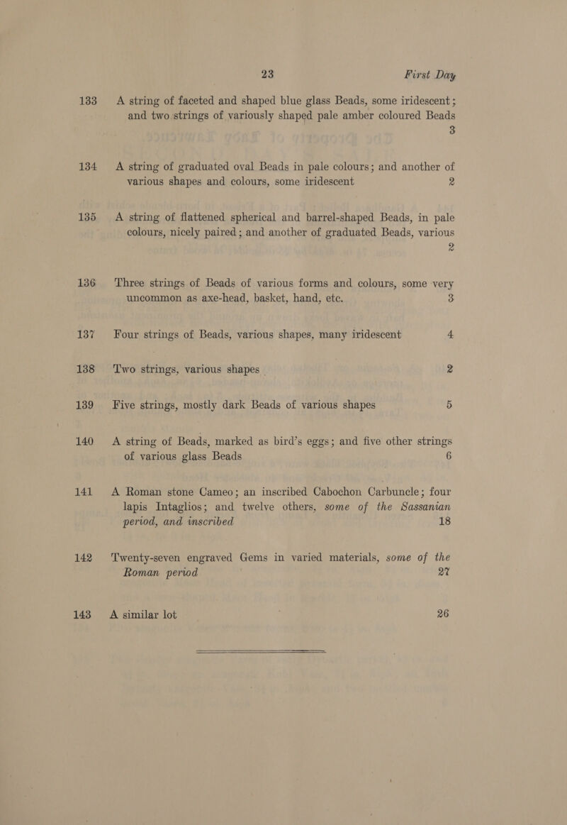 133 134 135 136 137 138 139 140 141 142 143 23 First Day A string of faceted and shaped blue glass Beads, some iridescent ; and two strings of variously shaped pale amber coloured Beads 3 A string of graduated oval Beads in pale colours; and another of various shapes and colours, some iridescent 2 A string of flattened spherical and barrel-shaped Beads, in pale colours, nicely paired; and another of graduated Beads, various 2 Three strings of Beads of various forms and colours, some very uncommon as axe-head, basket, hand, etc. 3 Four strings of Beads, various shapes, many iridescent 4 T'wo strings, various shapes — 2 Five strings, mostly dark Beads of various shapes 5 A string of Beads, marked as bird’s eggs; and five other strings of various glass Beads 6 A Roman stone Cameo; an inscribed Cabochon Carbuncle; four lapis Intaglios; and twelve others, some of the Sassanian period, and inscribed 18 Twenty-seven engraved Gems in varied materials, some of the Roman period 2% A similar lot 26 