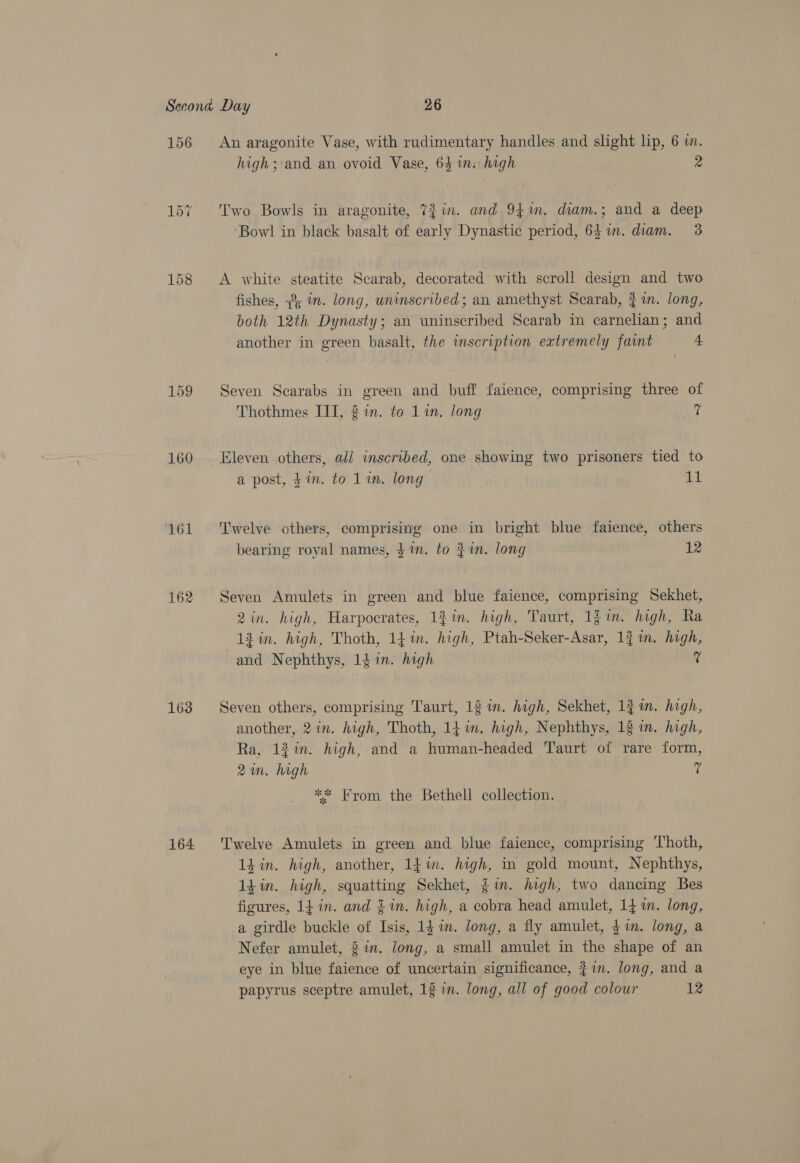 156 159 161 162 163 164 An aragonite Vase, with rudimentary handles and slight lip, 6 i. high ;:and an ovoid Vase, 64 in: high 2 Two Bowls in aragonite, 7? in. and 941m. diam.; and a deep Bowl in black basalt of early Dynastic period, 641. diam. 3 A white steatite Scarab, decorated with scroll design and two fishes, 2; in. long, uninscribed; an amethyst Scarab, $1. long, both 12th Dynasty; an uninscribed Scarab in carnelian; and another in green basalt, the inscription eatremely faint 4 Seven Scarabs in green and buff faience, comprising three of Thothmes IIT, 2 in. to Lin. long ? Eleven others, ali inscribed, one showing two prisoners tied to a post, in. to Lin. long 11 Twelve others, comprising one in bright blue faience, others bearing royal names, $m. to $1n. long | 12 Seven Amulets in green and blue faience, comprising Sekhet, 2in. high, Harpocrates, 12%. high, Taurt, 1g in. high, Ra 13 in. high, Thoth, 14 in. high, Ptah-Seker-Asar, 1} im. high, and Nephthys, 14 in. high ? Seven others, comprising Taurt, 12 in. high, Sekhet, 13 im. high, another, 2 in. high, Thoth, 141m. high, Nephthys, 13 i. high, Ra, 12%. high, and a human-headed Taurt of rare form, 2m. high ? ** From the Bethell collection. Twelve Amulets in green and blue faience, comprising Thoth, 1d in. high, another, 1}im. high, in gold mount, Nephthys, 1din. high, squatting Sekhet, $in. high, two dancing Bes figures, 14 in. and £1n. high, a cobra head amulet, 14m. long, a girdle buckle of Isis, 14 in. long, a fly amulet, $ in. long, a Nefer amulet, 2 in. long, a small amulet in the shape of an eye in blue faience of uncertain significance, }in. long, and a