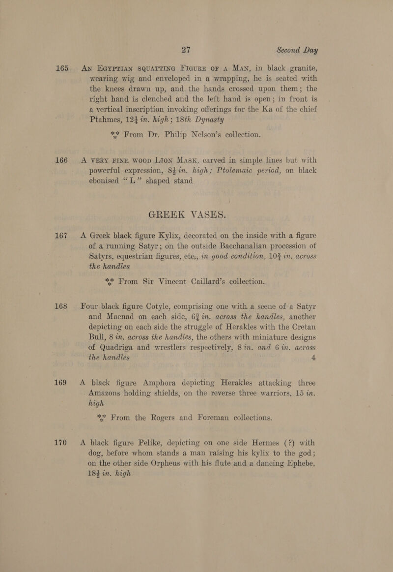 165 166 167 168 169 170 27 Second Day AN EGYPTIAN SQUATTING FicuRE oF A MAN, in black granite, wearing wig and enveloped in a wrapping, he is seated with the knees drawn up, and, the hands crossed upon them; the right hand is clenched and the left hand is open; in front is a vertical inscription invoking offerings for the Ka of the chief Ptahmes, 124%n. high; 18th Dynasty ** From Dr. Philip Nelson’s collection. A VERY FINE woop Lion Mask, carved in simple lines but with powerful expression, 84 in. high; Ptolemaic period, on black ebonised “L” shaped stand GREEK VASKHS. A Greek black figure Kylix, decorated on the inside with a figure of a running Satyr; on the outside Bacchanalian procession of Satyrs, equestrian figures, ete,, im good condition, 10% in. across the handles ** From Sir Vincent Caillard’s collection. Four black figure Cotyle, comprising one with a scene of a Satyr and Maenad on each side, 6%%n. across the handles, another depicting on each side the struggle of Herakles with the Cretan Bull, 8 in. across the handles, the others with miniature designs of Quadriga and wrestlers respectively, 8 in. and 6 im. across the handles : 4 A black figure Amphora depicting Herakles attacking three - Amazons holding shields, on the reverse three warriors, 15 in. high ** From the Rogers and Foreman collections. A black figure Pelike, depicting on one side Hermes (?) with dog, before whom stands a man raising his kylix to the god; on the other side Orpheus with his flute and a dancing Hphebe, 184 in. high