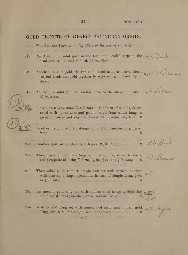 GOLD OBJECTS OF GRAECO-PHGENICIAN ORIGIN. Found in the Yarmak Valley (East of the Sea of Galilee.) 246 An Armilla in solid gold in the form of a coiled serpent, the u|- f head and seales well defined, 2% in. diam. | Another, in solid gold, the two ends terminating as conventional 2 } “ | \-/., 7 A 7% a } tt A AQ IPOS serpent heads and held together by entwined gold wires, 34 in. diam. Another, in solid gold, of similar form to the above but coiled, 3/-/* W atti ’ oD 3 ? ee 22 in, diam. A PAIR OF HEAVY GOLD Har-Rry@s in the form of shields, decor- rated with spiral wire and pellet design from which hangs a group of bosses and engraved bands, 24 in. long, very fine 2 Another pair, of similar design in different proportions, 13 in. long z  251 Another pair, of similar style, larger, 24m. long oy Bhi Ages. 252 Three pairs of gold Ear-Rings, comprising one, set with pearls, Cf. te and two pairs of “slug” form, 14 m., 2 im. and $ in. long 6. 253 ‘Three other pairs, comprising one pair set with garnets, another with arabesque shaped pendant, the last of simple form, $%n. to 1m. long | 6 254 An ancient gold ring set with Roman sard intaglio, depicting aot r. standing Minerva; another, set with plain garnet 2 205 &lt;A ditto gold Ring set with uninscribed sard; and a plain gold 26 a + CAL. Ring with bezel for design, but unengraved ee) er 62 :