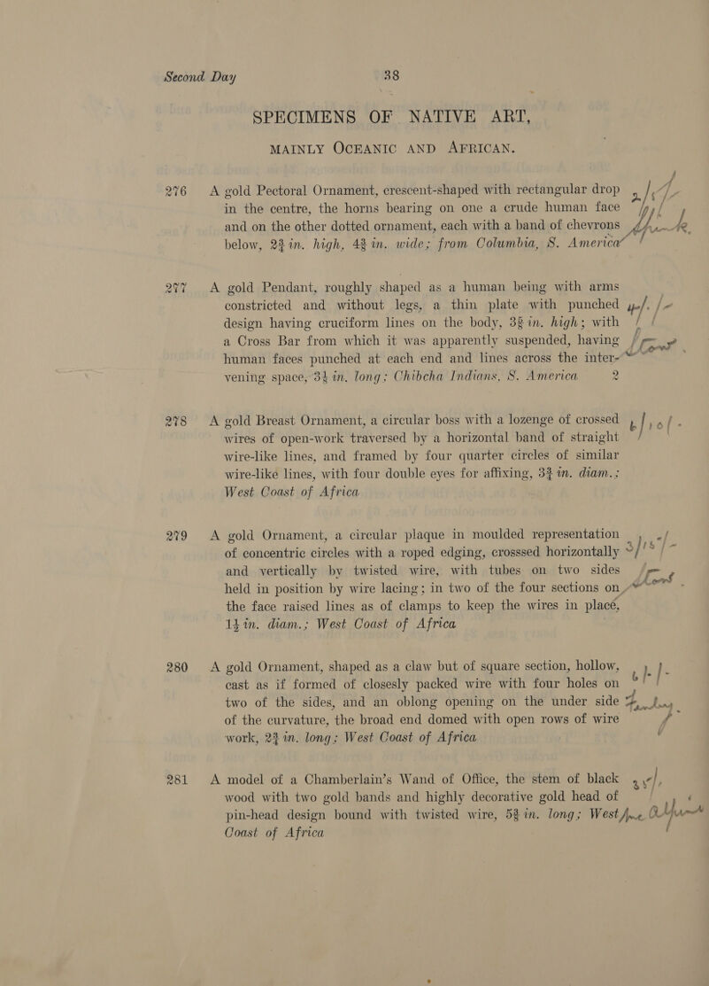 276 20% 278 209 280 ~ SPECIMENS OF. NATIVE ART, MAINLY OCEANIC AND AFRICAN. A gold Pectoral Ornament, crescent-shaped with rectangular drop in the centre, the horns bearing on one a crude human face below, 22in. high, 42 in. wide; from Columbia, S. America” A gold Pendant, roughly shaped as a human being with arms constricted and without legs, a thin plate with punched design having cruciform lines on the body, 3g in. high; with a Cross Bar from which it was apparently suspended, having human faces punched at each end and lines across the inter- vening space, 34 in. long; Chibcha Indians, S. America 2 A gold Breast Ornament, a circular boss with a lozenge of crossed wires of open-work traversed by a horizontal band of straight wire-like lines, and framed by four quarter circles of similar wire-like lines, with four double eyes for affixing, 34 im. diam. ; West Coast of Africa A gold Ornament, a circular plaque in moulded representation and vertically by twisted wire, with tubes on two sides the face raised lines as of clamps to keep the wires in place, 14 in. diam.; West Coast of Africa A gold Ornament, shaped as a claw but of square section, hollow, cast as if formed of closesly packed wire with four holes on two of the sides, and an oblong opening on the under side of the curvature, the broad end domed with open rows of wire work, 22 in. long; West Coast of Africa A model of a Chamberlain’s Wand of Office, the stem of black wood with two gold bands and highly decorative gold head of Coast of Africa : '