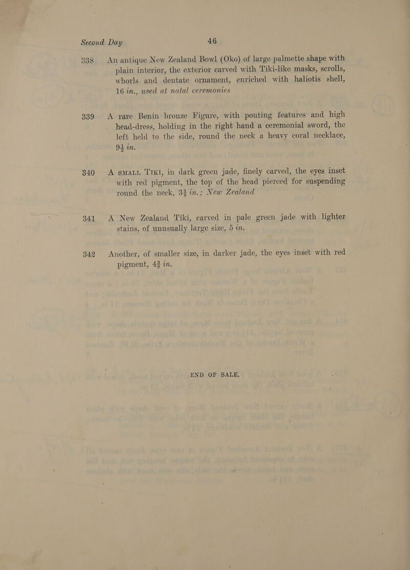 339 340 341 342 An antique New Zealand Bowl (Oko) of large palmette shape with plain interior, the exterior carved with 'Tiki-like masks, scrolls, whorls and dentate ornament, enriched with haliotis shell, 16 in., used at natal ceremonies A yvare Benin bronze Figure, with pouting features and high head-dress, holding in the right hand a ceremonial sword, the left held to the side, round the neck a heavy coral necklace, 94 in. A gmat T1K1, in dark green jade, finely carved, the eyes inset with red pigment, the top of the head pierced for suspending round the neck, 3tin.; New Zealand A New Zealand Tiki, carved in pale green jade with lighter stains, of unusually large size, 5 in. Another, of smaller size, in darker jade, the eyes inset with red pigment, 43 in. END OF SALE,