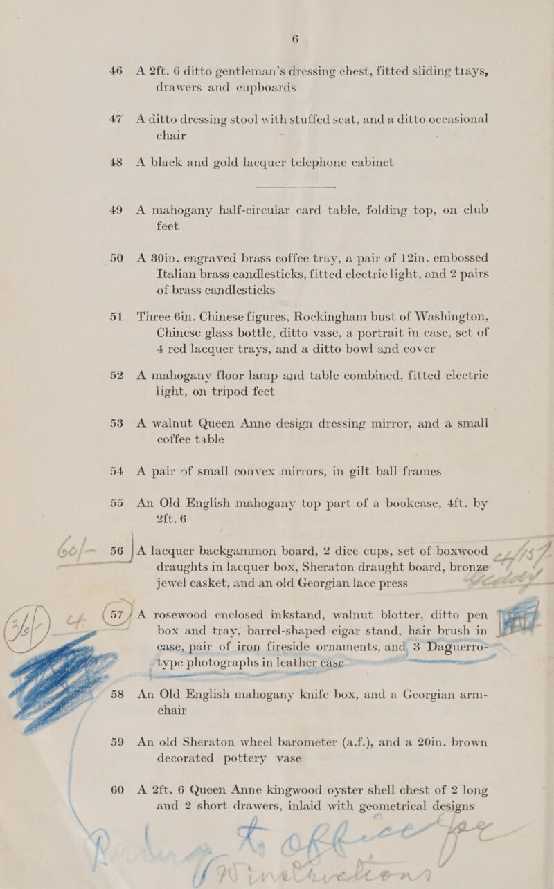 drawers and cupboards 47 A ditto dressing stool with stuffed seat, and a ditto occasional chair 48 &lt;A black and gold lacquer telephone cabinet 49 A mahogany half-circular card table, folding top, on club Leet 50 &lt;A 380in. engraved brass coffee tray, a pair of 121in. embossed Italian brass candlesticks, fitted electric see and 2 pairs of brass candlesticks 51 Three 6in. Chinese figures, Rockingham bust of Washington, Chinese glass bottle, ditto vase, a portrait in. case, set of 4 red lacquer trays, and a ditto bowl and cover 52 A mahogany floor lamp and table combined, fitted electric light, on tripod feet 53 A walnut Queen Anne design dressing mirror, and a small coffee table 54 &lt;A pair of small convex mirrors, in gilt ball frames 55 An Old English mahogany top part of a bookcase, 4ft. by 2ft. 6 66 hon 50 JA lacquer backgammon board, 2 dice cups, set of boxwood jewel casket, and an old Georgian lace press (9 i | * y (57 7) A rosewood enclosed inkstand, walnut blotter, ditto pen 3, # y; | box and tray, barrel-shaped cigar stand, hair brush in | er i case, pair of iron fireside ornaments, and, 3 Daguerro&gt; .  ee type eee in leather case Linens   58 An Old English mahogany knife box, and a Georgian arm- chair 59 An old Sheraton wheel barometer (a.f.), and a 20in. brown decorated pottery vase 60 &lt;A 2ft. 6 Queen Anne kingwood oyster shell chest of 2 long and 2 short drawers, inlaid with geometrical designs . A f F ¢ ’ i As rn : y ao ip j tt die as ALS ’ 4 ; , \ ow # - 1 . wt vail , e . i, % ff . :* 
