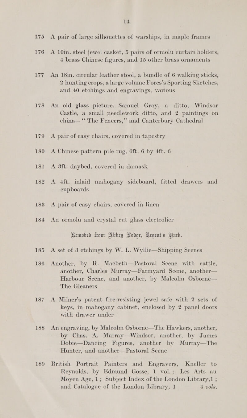 LUG 183 184 185 186 188 189 14 A pair of large silhouettes of warships, in maple frames A 10in. steel jewel casket, 5 pairs of ormolu curtain holders, 4 brass Chinese figures, and 15 other brass ornaments An 18in. circular leather stool, a bundle of 6 walking sticks, 2 hunting crops, a large volume Fores’s Sporting Sketches, and 40 etchings and engravings, various An old glass picture, Samuel Gray, a ditto, Windsor Castle, a small needlework ditto, and 2 paintings on china— ‘‘ The Fencers,”’ and Canterbury Cathedral A pair of easy chairs, covered in tapestry A Chinese pattern pile rug, 6ft. 6 by 4ft. 6 A 8ft. daybed, covered in damask A 4ft. inlaid mahogany sideboard, fitted drawers and cupboards A pair of easy chairs, covered in linen An ormolu and crystal cut glass electrolier Removed from Abbey Podge, Aegent’s Park. A set of 3 etchings by W. L. Wyllie—Shipping Scenes Another, by R. Macbeth—Pastoral Scene with cattle, another, Charles Murray—Farmyard Scene, another— Harbour Scene, and another, by Malcolm Osborne— The Gleaners A Milner’s patent fire-resisting jewel safe with 2 sets of keys, in mahogany cabinet, enclosed by 2 panel doors with drawer under An engraving, by Malcolm Osborne—The Hawkers, another, by Chas. A. Murray—Windsor, another, by James Dobie—Dancing Figures, another by Murray—The Hunter, and another—Pastoral Scene  British Portrait Painters and Engravers, Kneller to Reynolds, by Edmund Gosse, 1 vol.; Les Arts au Moyen Age, 1; Subject Index of the London Library,1 ; and Catalogue of the London Library, 1 4 vols,