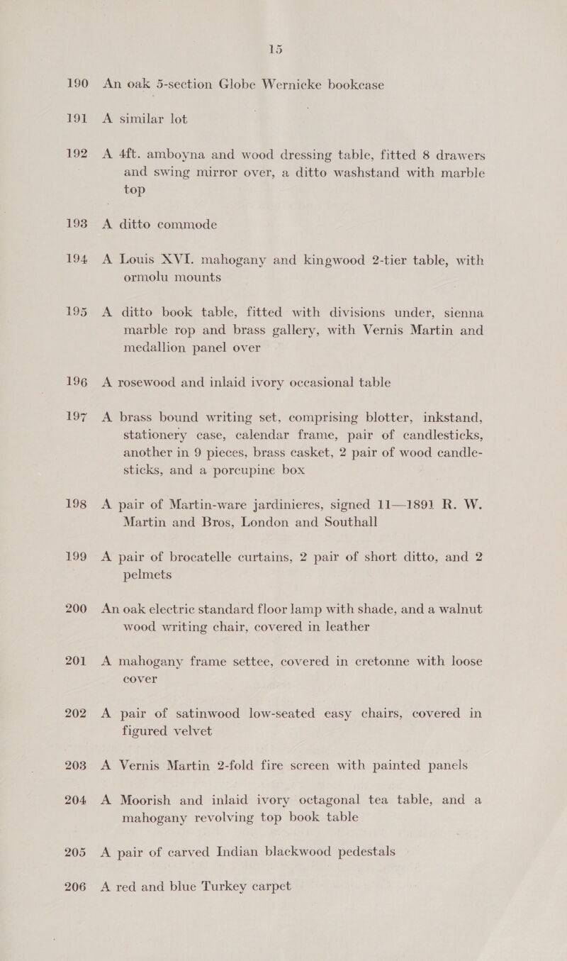 190 191 192 193 197 198 199 201 202 203 204 205 206 1S An oak 5-section Globe Wernicke bookcase A similar lot A 4ft. amboyna and wood dressing table, fitted 8 drawers and swing mirror over, a ditto washstand with marble top A ditto commode A Louis XVI. mahogany and kingwood 2-tier table, with ormolu mounts A ditto book table, fitted with divisions under, sienna marble rop and brass gallery, with Vernis Martin and medallion panel over A rosewood and inlaid ivory occasional table A brass bound writing set, comprising blotter, inkstand, stationery case, calendar frame, pair of candlesticks, another in 9 pieces, brass casket, 2 pair of wood candle- sticks, and a porcupine box A pair of Martin-ware jardinieres, signed 11—1891 R. W. Martin and Bros, London and Southall A pair of brocatelle curtains, 2 pair of short ditto, and 2 pelmets An oak electric standard floor lamp with shade, and a walnut wood writing chair, covered in leather A mahogany frame settee, covered in cretonne with loose cover A pair of satinwood low-seated easy chairs, covered in figured velvet A Vernis Martin 2-fold fire screen with painted panels A Moorish and inlaid ivory octagonal tea table, and a mahogany revolving top book table A pair of carved Indian blackwood pedestals A red and blue Turkey carpet