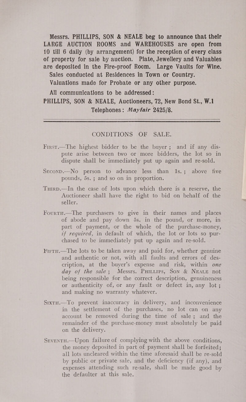 Messrs. PHILLIPS, SON &amp; NEALE beg to announce that their LARGE AUCTION ROOMS and WAREHOUSES are open from 10 till 6 daily (by arrangement) for the reception of every class of property for sale by auction. Plate, Jewellery and Valuables are deposited in the Fire-proof Room. Large Vaults for Wine. Sales conducted at Residences in Town or Country. Valuations made for Probate or any other purpose. All communications to be addressed: PHILLIPS, SON &amp; NEALE, Auctioneers, 72, New Bond St., W.1 Telephones: Mayfair 2425/8.   CONDITIONS OF SALE. First.—The highest bidder to be the buyer; and if any dis- pute arise between two or more bidders, the lot so in dispute shall be immediately put up again and re-sold. SECOND.—No person to advance less than Is. pounds, 5s. ; and so on in proportion. ; above five Tuirp.—In the case of lots upon which there is a reserve, the Auctioneer shall have the right to bid on behalf of the seller. Fourtu.—The purchasers to give in their names and _ places of abode and pay down 5s. in the pound, or more, in part of payment, or the whole of the purchase-money, 7/ required, in default of which, the lot or lots so pur- chased to be immediately put up again and re-sold. KirtH.—The lots to be taken away and paid for, whether genuine and authentic or not, with all faults. and errors of des- cription, at the buyer’s expense and risk, within ove day of the sale; Messrs. Puitiips, Son &amp; NEALE not being responsible for the correct description, genuineness or authenticity of, or any fault or defect in, any lot; and making no warranty whatever. SixtH.—To prevent inaccuracy in delivery, and inconvenience in the settlement of the purchases, no lot can on any account be removed during the time of sale; and the remainder of the purchase-money must absolutely be paid on the delivery. : SrventH.—Upon failure of complying with the above conditions, the money deposited in part of payment shall be forfeited; all lots uncleared within the time aforesaid shall be re-sold by public or private sale, and the deficiency (if any), and expenses attending such re-sale, shall be made good by the defaulter at this sale,