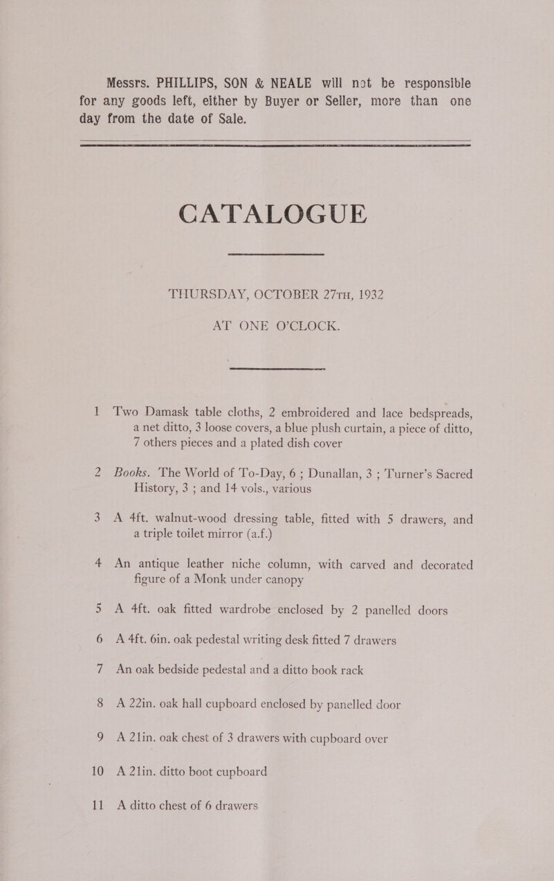    CATALOGUE THURSDAY, OCTOBER 271n, 1932 AT ONE O’CLOCK.  1 Two Damask table cloths, 2 embroidered and lace bedspreads, a net ditto, 3 loose covers, a blue plush curtain, a piece of ditto, 7 others pieces and a plated dish cover 2 Books. The World of To-Day, 6 ; Dunallan, 3 ; Turner’s Sacred History, 3 ; and 14 vols., various 3. A 4ft. walnut-wood dressing table, fitted with 5 drawers, and a triple toilet mirror (a.f.) 4 An antique leather niche column, with carved and decorated figure of a Monk under canopy 5 A 4ft. oak fitted wardrobe enclosed by 2 panelled doors 6 A 4ft. 6in. oak pedestal writing desk fitted 7 drawers 7 An oak bedside pedestal and a ditto book rack 8 A 22in. oak hall cupboard enclosed by panelled door 9 A 2Zlin. oak chest of 3 drawers with cupboard over 10 A 2lin. ditto boot cupboard