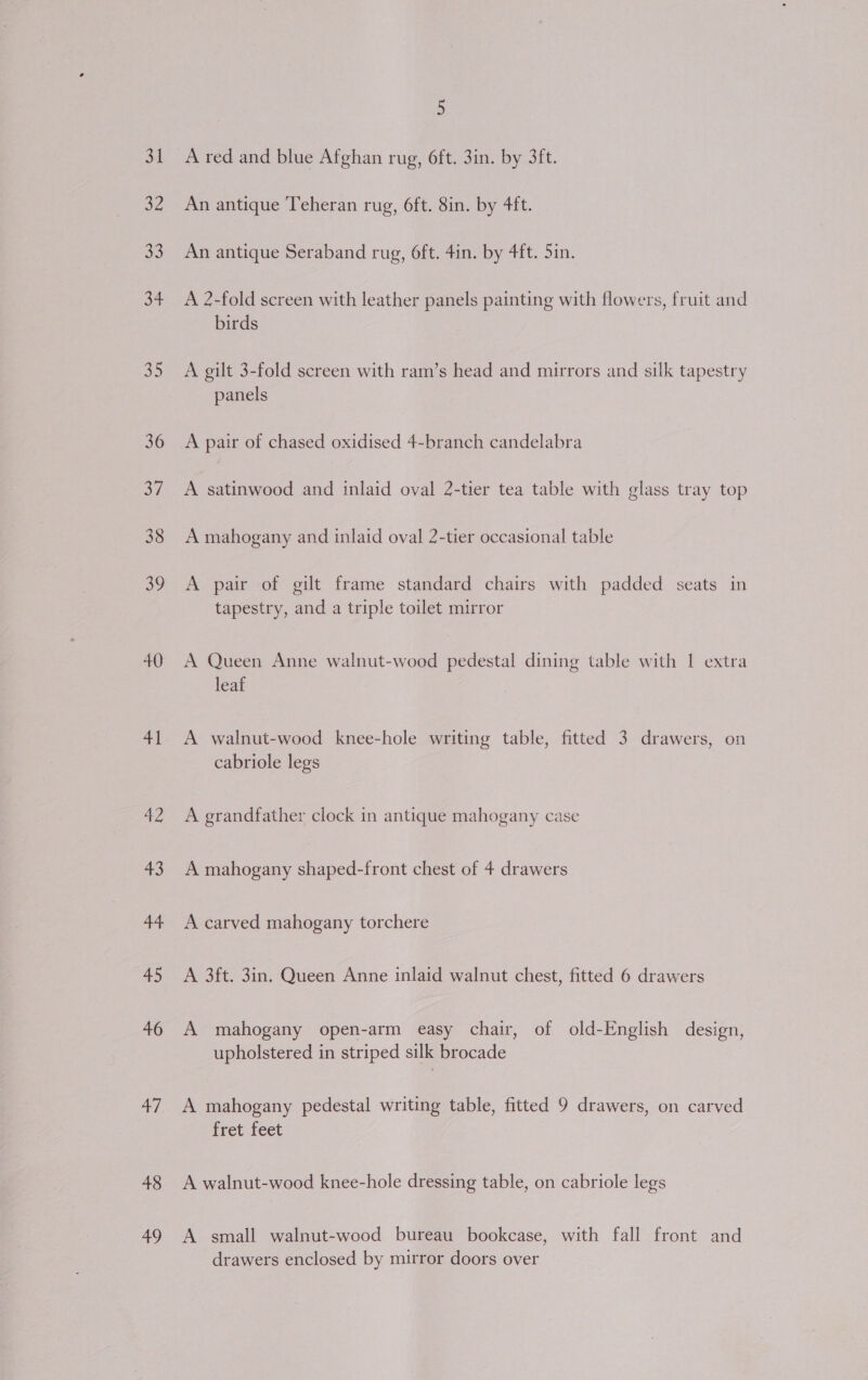 31 32 33 34 35 36 37 38 39 40 41 a7 43 44 45 46 47 48 49 5 A red and blue Afghan rug, 6ft. 3in. by 3ft. An antique Teheran rug, 6ft. 8in. by 4ft. An antique Seraband rug, 6ft. 4in. by 4ft. 5in. A 2-fold screen with leather panels painting with flowers, fruit and birds A gilt 3-fold screen with ram’s head and mirrors and silk tapestry panels A pair of chased oxidised 4-branch candelabra A satinwood and inlaid oval 2-tier tea table with glass tray top A mahogany and inlaid oval 2-tier occasional table A pair of gilt frame standard chairs with padded seats in tapestry, and a triple toilet mirror A Queen Anne walnut-wood pedestal dining table with 1 extra leaf A walnut-wood knee-hole writing table, fitted 3 drawers, on cabriole legs A grandfather clock in antique mahogany case A mahogany shaped-front chest of 4 drawers A carved mahogany torchere A 3ft. 3in. Queen Anne inlaid walnut chest, fitted 6 drawers A mahogany open-arm easy chair, of old-English design, upholstered in striped silk brocade A mahogany pedestal writing table, fitted 9 drawers, on carved fret feet A walnut-wood knee-hole dressing table, on cabriole legs A small walnut-wood bureau bookcase, with fall front and drawers enclosed by mirror doors over