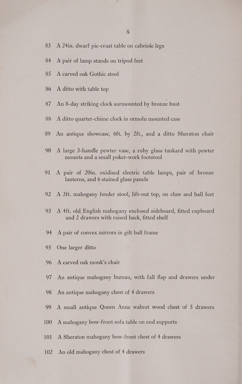 83 84 85 86 87 88 89 90 91 92 93 94 95 96 97 98 99 100 101 § A 24in. dwarf pie-crust table on cabriole legs A pair of lamp stands on tripod feet A carved oak Gothic stool A ditto with table top An 8-day striking clock surmounted by bronze bust A ditto quarter-chime clock in ormolu mounted case An antique showcase, 6ft. by 2ft., and a ditto Sheraton chair A large 3-handle pewter vase, a ruby glass tankard with pewter mounts and a small poker-work footstool A pair of 20in. oxidised electric table lamps, pair of bronze lanterns, and 6 stained glass panels A 3ft. mahogany fender stool, lift-out top, on claw and ball feet A 4ft. old English mahogany enclosed sideboard, fitted cupboard and 2 drawers with raised back, fitted shelf A pair of convex mirrors in gilt ball frame One larger ditto A carved oak monk’s chair An antique mahogany bureau, with fall flap and drawers under An antique mahogany chest of 4 drawers A small antique Queen Anne walnut wood chest of 5 drawers A mahogany bow-front sofa table on end supports A Sheraton mahogany bow-front chest of 4 drawers