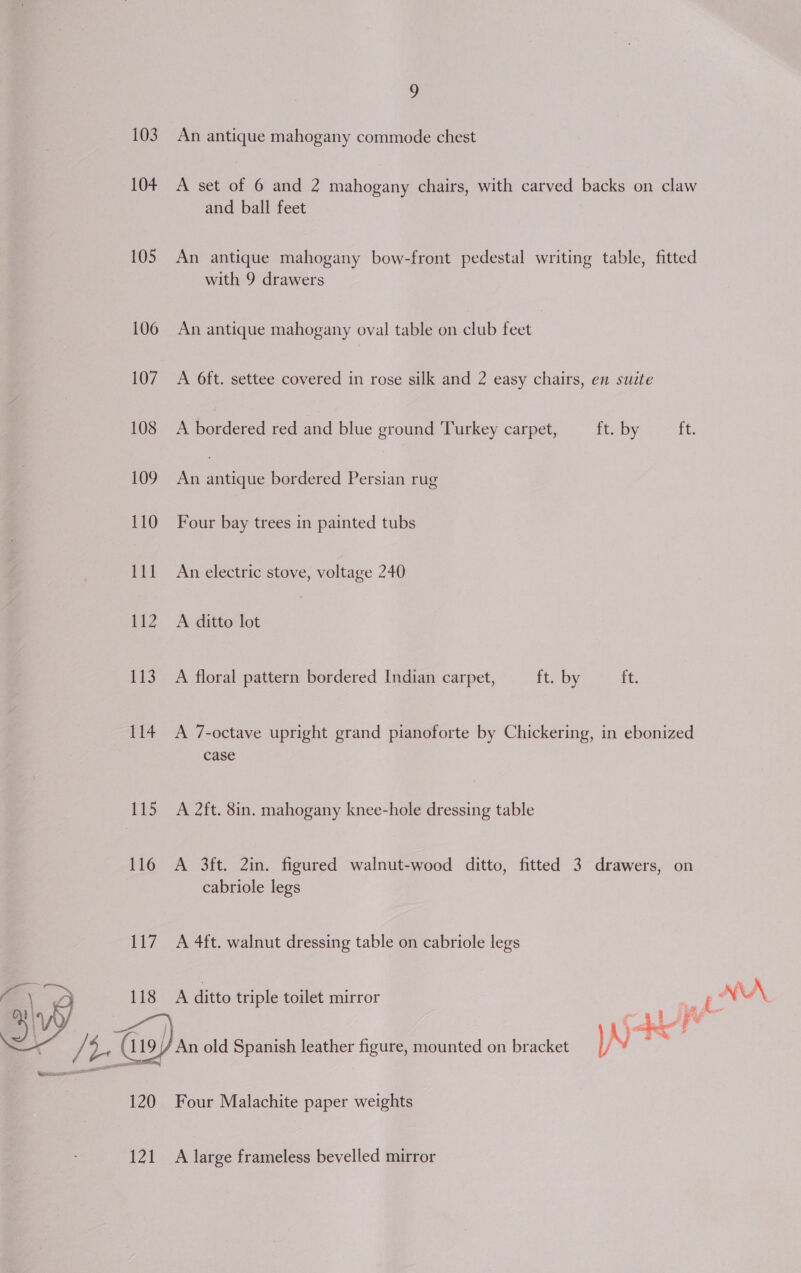 103 An antique mahogany commode chest 104 A set of 6 and 2 mahogany chairs, with carved backs on claw and ball feet 105 An antique mahogany bow-front pedestal writing table, fitted with 9 drawers 106 An antique mahogany oval table on club feet 107 A O6ft. settee covered in rose silk and 2 easy chairs, en suite 108 &lt;A bordered red and blue ground Turkey carpet, ft. by ff 109 An antique bordered Persian rug 110 Four bay trees in painted tubs 111 An electric stove, voltage 240 112 A ditto lot 113 A floral pattern bordered Indian carpet, ft. by it. 114 A 7-octave upright grand pianoforte by Chickering, in ebonized case 115 A 2ft. 8in. mahogany knee-hole dressing table 116 A 3ft. 2in. figured walnut-wood ditto, fitted 3 drawers, on cabriole legs 117 A 4ft. walnut dressing table on cabriole legs A ditto triple toilet mirror i NA adel FY / An old Spanish leather figure, mounted on bracket  120 Four Malachite paper weights 121 A large frameless bevelled mirror
