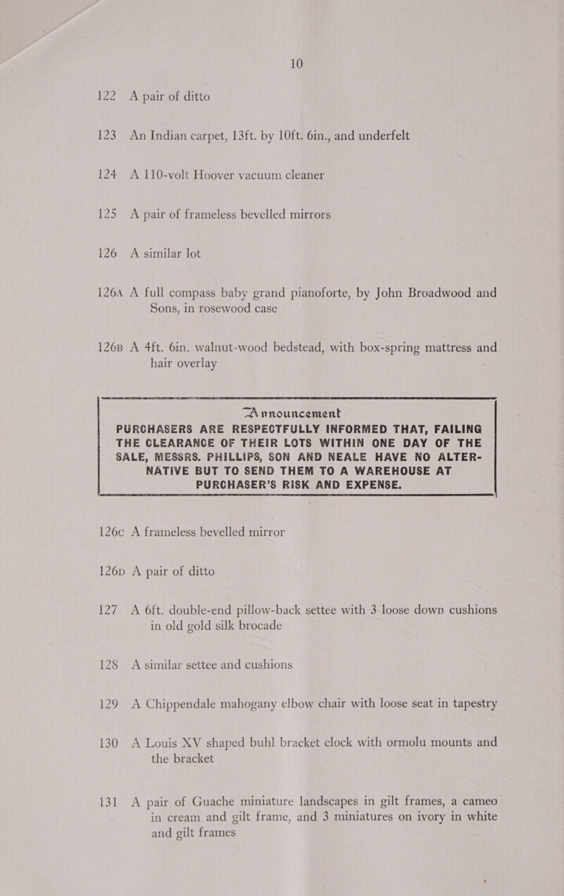 Zz 123 126 10 A pair of ditto An Indian carpet, 13ft. by 10ft. 6in., and underfelt A 110-volt Hoover vacuum cleaner A pair of frameless bevelled mirrors A similar lot Sons, in rosewood case hair overlay  A nnouncement NATIVE BUT TO SEND THEM TO A WAREHOUSE AT PURCHASER’S RISK AND EXPENSE. ae) 128 129 130 131 A 6ft. double-end pillow-back settee with 3 loose down cushions in old gold silk brocade A similar settee and cushions A Chippendale mahogany elbow chair with loose seat in tapestry A Louis XV shaped buh! bracket clock with ormolu mounts and the bracket A pair of Guache miniature landscapes in gilt frames, a cameo in cream and gilt frame, and 3 miniatures on ivory in white and gilt frames