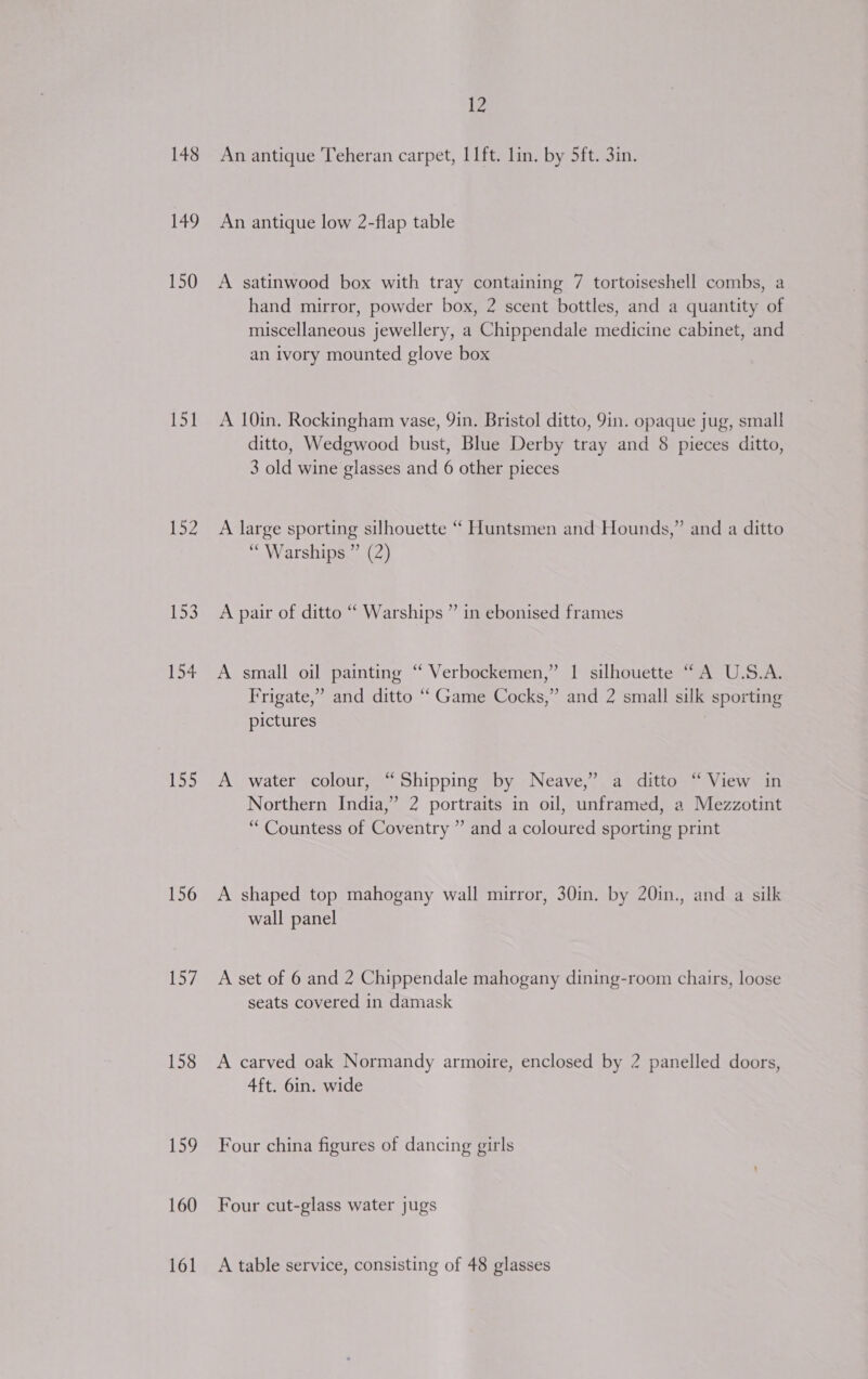 148 149 150 151 iB 153 154 155 156 law 158 its, 160 161 12 An antique Teheran carpet, I1ft. lin. by 5ft. 3in. An antique low 2-flap table A satinwood box with tray containing 7 tortoiseshell combs, a hand mirror, powder box, 2 scent bottles, and a quantity of miscellaneous jewellery, a Chippendale medicine cabinet, and an ivory mounted glove box A 10in. Rockingham vase, 9in. Bristol ditto, 9in. opaque jug, small ditto, Wedgwood bust, Blue Derby tray and 8 pieces ditto, 3 old wine glasses and 6 other pieces A large sporting silhouette ‘““ Huntsmen and Hounds,” and a ditto “Warships ” (2) A pair of ditto “ Warships ” in ebonised frames A small oil painting ‘“ Verbockemen,” 1 silhouette “A U.S.A. Frigate,” and ditto “Game Cocks,” and 2 small silk sporting pictures A water colour, “Shipping by Neave,” a ditto “ View in Northern India,” 2 portraits in oil, unframed, a Mezzotint “Countess of Coventry ” and a coloured sporting print A shaped top mahogany wall mirror, 30in. by 20in., and a silk wall panel A set of 6 and 2 Chippendale mahogany dining-room chairs, loose seats covered in damask A carved oak Normandy armoire, enclosed by 2 panelled doors, 4ft. 6in. wide Four china figures of dancing girls Four cut-glass water jugs A table service, consisting of 48 glasses