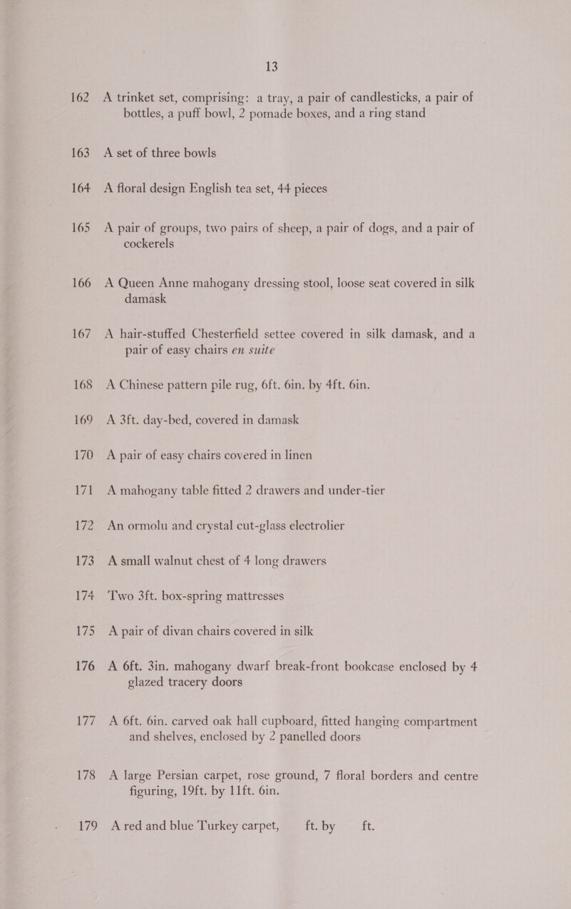 162 163 164 165 166 167 168 t7/ 178 179 13 A trinket set, comprising: a tray, a pair of candlesticks, a pair of bottles, a puff bowl, 2 pomade boxes, and a ring stand A set of three bowls A floral design English tea set, 44 pieces A pair of groups, two pairs of sheep, a pair of dogs, and a pair of cockerels A Queen Anne mahogany dressing stool, loose seat covered in silk damask A hair-stuffed Chesterfield settee covered in silk damask, and a pair of easy chairs en suite A Chinese pattern pile rug, 6ft. 6in. by 4ft. 6in. A 3ft. day-bed, covered in damask A pair of easy chairs covered in linen A mahogany table fitted 2 drawers and under-tier An ormolu and crystal cut-glass electrolier Two 3ft. box-spring mattresses A pair of divan chairs covered in silk A 6ft. 3in. mahogany dwarf break-front bookcase enclosed by 4 glazed tracery doors A 6ft. 6in. carved oak hall cupboard, fitted hanging compartment and shelves, enclosed by 2 panelled doors A large Persian carpet, rose ground, 7 floral borders and centre figuring, 19ft. by 11ft. 6in. A red and blue Turkey carpet, ft. by ft.