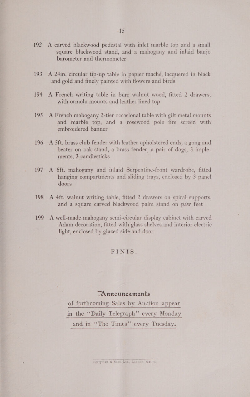 193 194 :o&gt; 196 197 198 199 15 A carved blackwood pedestal with inlet marble top and a small square blackwood stand, and a mahogany and inlaid banjo barometer and thermometer A 24in. circular tip-up table in papier maché, lacquered in black and gold and finely painted with flowers and birds A French writing table in burr walnut wood, fitted 2 drawers, with ormolu mounts and leather lined top A French mahogany 2-tier occasional table with gilt metal mounts and marble top, and a rosewood pole fire screen with embroidered banner A 5ft. brass club fender with leather upholstered ends, a gong and beater on oak stand, a brass fender, a pair of dogs, 3 imple- ments, 3 candlesticks A 6ft. mahogany and inlaid Serpentine-front wardrobe, fitted hanging compartments and sliding trays, enclosed by 3 panel doors , A 4ft. walnut writing table, fitted 2 drawers on spiral supports, and a square carved blackwood palm stand on paw feet A well-made mahogany semi-circular display cabinet with carved Adam decoration, fitted with glass shelves and interior electric light, enclosed by glazed side and door FUNDS. “Announcements of forthcoming Sales by Auction appear in the ‘‘Daily Telegraph” every Monday and in ‘‘The Times’ every Tuesday,  Berryman &amp; Sons, Ltd., London, S.E.10,