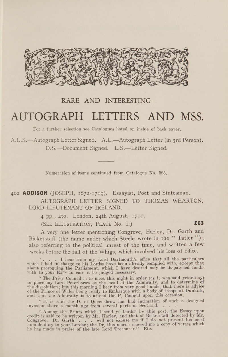  A.L.S.—Autograph Letter Signed. A.L.—Autograph Letter (in 3rd Person). is. Pocument signed, 1).5.—Letter Siened, Numeration of items continued from Catalogue No. 583. 402 ADDISON (JOSEPH, 1672-1719). Essayist, Poet and Statesman. AUTOGRAPH LETTER SIGNED TO THOMAS WHARTON, LORD LIEUTENANT OF IRELAND. Atpp.; 4t0. London, 24th August, 1710. (SEE ILLUSTRATION, PLATE No. I.) £63 A very fine letter mentioning Congreve, Harley, Dr. Garth and Bickerstaff (the name under which Steele wrote in the ‘‘ Tatler ’’); also referring to the political unrest of the time, and written a few weeks before the fall of the Whigs, which involved his loss of office. ce . . . I hear from my Lord Dartmouth’s office that all the particulars which I had in charge to his Lordsp have been already complied with, except that about proroguing the Parliament, which I have desired may be dispatched forth- with to your Excie in case it be judged necessary. ‘‘The Privy Council is to meet this night in order (as it was said yesterday) to place my Lord Peterborow at the head of the Admiralty, and to determine of the dissolution ; but this morning I hear from very good hands, that there is advice of the Prince of Wales being ready to Embarque with a body of troops at Dunkirk, and that the Admiralty is to attend the P, Council upon this occasion, ‘Tt is said the D. of Queensbrow has had intimation of such a designed invasion above a month ago from several parts of Scotland. ‘“ Among the Prints which I send yr Lordsp by this post, the Essay upon credit is said to be written by Mr. Harley, and that of Bickerstaff detected by Mr. Congreve. Dr. Garth . . . will not excuse me if I do not present his most humble duty to your Lordsp; the Dr. this morn: shewed me a copy of verses which he hag made in praise of the late Lord Treasurer.” Ktc.