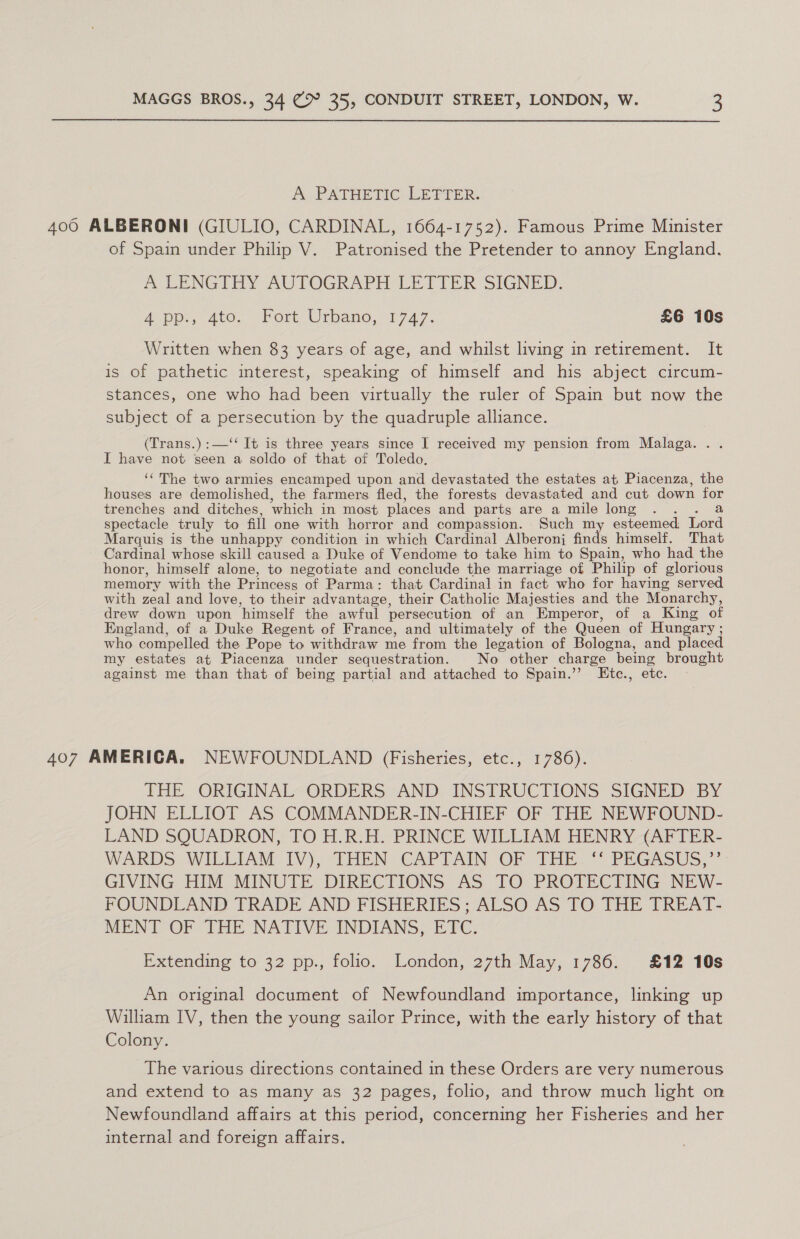 A PATHETIC LETTER. 400 ALBERONI (GIULIO, CARDINAL, 1664-1752). Famous Prime Minister of Spain under Philip V. Patronised the Pretender to annoy England. A LENGTHY AUTOGRAPH LETIER SIGNED, App, ato, : Port Urbano,&lt;17 47. £6 10s Written when 83 years of age, and whilst living in retirement. It is of pathetic interest, speaking of himself and his abject circum- stances, one who had been virtually the ruler of Spain but now the subject of a persecution by the quadruple alliance. (Trans.) :—‘‘ It is three years since I received my pension from Malaga. . . I have not seen a soldo of that of Toledo, ‘‘ The two armies encamped upon and devastated the estates at Piacenza, the houses are demolished, the farmers fled, the forests devastated and cut down for trenches and ditches, which in most places and parts are a mile long . eal spectacle truly to fill one with horror and compassion. Such my esteemed Lord Marquis is the unhappy condition in which Cardinal Alberonj finds himself. That Cardinal whose skill caused a Duke of Vendome to take him to Spain, who had the honor, himself alone, to negotiate and conclude the marriage of Philip of glorious memory with the Princess of Parma: that Cardinal in fact who for having served with zeal and love, to their advantage, their Catholic Majesties and the Monarchy, drew down upon himself the awful persecution of an Emperor, of a King of England, of a Duke Regent of France, and ultimately of the Queen of Hungary ; who compelled the Pope to withdraw me from the legation of Bologna, and placed my estates at Piacenza under sequestration. No other charge being brought against me than that of being partial and attached to Spain.’’ KEtc., etc. 407 AMERICA. NEWFOUNDLAND (Fisheries, etc., 1786). THE. ORIGINAL~ORDERS -AND: INSTRUCTIONS SIGNED BY JOHN ELLIOT AS COMMANDER-IN-CHIEF OF THE NEWFOUND- LAND SQUADRON, TO H.R.H. PRINCE WILLIAM HENRY (AFTER- WARDS: WILLIAM: IV). “EHEN CAP TAEN OF Tie... PEGASUS,”” GIVING HIM MINUTE DIRECTIONS AS TO PROTECTING NEW- FOUNDLAND TRADE AND FISHERIES; ALSO AS ITO THE TREAT- MENT OF THE NATIVE INDIANS, ETC, Extending to 32 pp., folio. London, 27th May, 1786. £12 10s An original document of Newfoundland importance, linking up William IV, then the young sailor Prince, with the early history of that Colony. The various directions contained in these Orders are very numerous and extend to as many as 32 pages, folio, and throw much light on Newfoundland affairs at this period, concerning her Fisheries and her internal and foreign affairs.