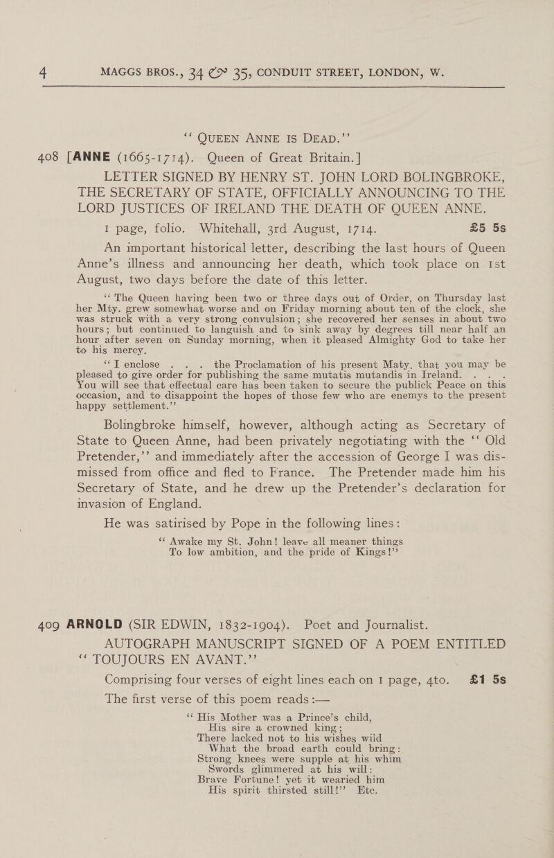  ‘ QUEEN ANNE IS DEAD.”’ LETTER SIGNED BY HENRY ST. JOHN LORD BOLINGBROKE, THE SECRETARY OF STATE; OFFICIALLY ANNOUNCING TO THE LORD JUSTICES OF IRELAND THE DEATH OF QUEEN ANNE. I page, folio. Whitehall, 3rd August, 1714. £5 5s An important historical letter, describing the last hours of Queen Anne’s illness and announcing her death, which took place on Ist August, two days before the date of this letter. ‘The Queen having been two or three days out of Order, on Thursday last her Mty. grew somewhat worse and on Friday morning about ten of the clock, she was struck with a very strong convulsion; she recovered her senses in about two hours; but continued to languish and to sink away by degrees till near half an hour after seven on Sunday morning, when it pleased Almighty God to take her to his mercy. ese | enclose . . . the Proclamation of his present Maty. that you may be pleased to give order for publishing the same mutatis mutandis in Jreland. You will see that effectual care hag been taken to secure the publick Peace on this occasion, and to disappoint the hopes of those few who are enemys to the present happy settlement.” Bolingbroke himself, however, although acting as Secretary of State to Queen Anne, had been privately negotiating with the ‘‘ Old Pretender,’’ and immediately after the accession of George I was dis- missed from office and fled to France. The Pretender made him his Secretary of State, and he drew up the Pretender’s declaration for invasion of England. He was satirised by Pope in the following lines: ‘“* Awake my St. John! leave all meaner things To low ambition, and the pride of Kings!”’ AUTOGRAPH MANUSCRIPT SIGNED OF A?POEM -ENIATLED “ TOUJOURS EN AVANT Comprising four verses of eight lines each on I page, 4to. £1 5s The first verse of this poem reads :— ‘¢ His Mother was a Prince’s child, His sire a crowned king; There lacked not to his wishes wild What the broad earth could bring: Strong knees were supple at his whim Swords glimmered at his will: Brave Fortune! yet it wearied him His spirit thirsted still!’’ Ete.