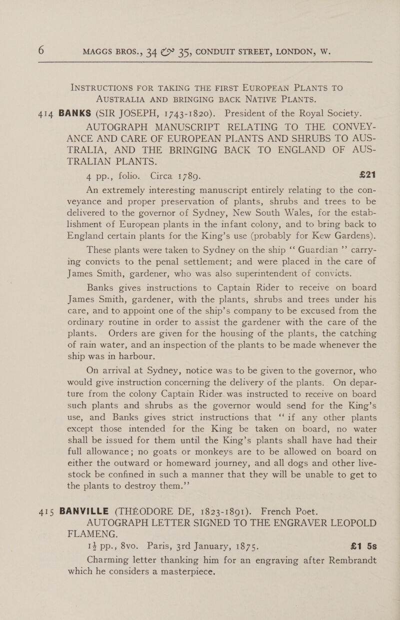 INSTRUCTIONS FOR TAKING THE FIRST EUROPEAN PLANTS TO AUSTRALIA AND BRINGING BACK NATIVE PLANTS. 414 BANKS (SIR JOSEPH, 1743-1820). President of the Royal Society. AUTOGRAPH MANUSCRIPT RELATING TO THE CONVEY- ANCE AND CARE OF EUROPEAN PLANTS AND SHRUBS TO AUS- TRALIA, AND THE BRINGING BACK TO ENGLAND OF AUS- TRALIAN PLANTS: Ao pps. folie; = Cirea 1780, £21 An extremely interesting manuscript entirely relating to the con- veyance and proper preservation of plants, shrubs and trees to be delivered to the governor of Sydney, New South Wales, for the estab- lishment of European plants in the infant colony, and to bring back to England certain plants for the King’s use (probably for Kew Gardens). These plants were taken to Sydney on the ship ‘‘ Guardian ’’ carry- ing convicts to the penal settlement; and were placed in the care of James Smith, gardener, who was also superintendent of convicts. Banks gives instructions to Captain Rider to receive on board James Smith, gardener, with the plants, shrubs and trees under his care, and to appoint one of the ship’s company to be excused from the ordinary routine in order to assist the gardener with the care of the plants. Orders are given for the housing of the plants, the catching of rain water, and an inspection of the plants to be made whenever the ship was in harbour. On arrival at Sydney, notice was to be given to the governor, who would give instruction concerning the delivery of the plants. On depar- ture from the colony Captain Rider was instructed to receive on board such plants and shrubs as the governor would send for the King’s use, and Banks gives strict instructions that ‘‘if any other plants except those intended for the King be taken on board, no water shall be issued for them until the King’s plants shall have had their full allowance; no goats or monkeys are to be allowed on board on either the outward or homeward journey, and all dogs and other live- stock be confined in such a manner that they will be unable to get to the plants to destroy them.’’ 415 BANVILLE (THEODORE DE, 1823-1891). French Poet. AUTOGRAPH LETTER SIGNED TO THE ENGRAVER LEOPOLD FLAMENG. If pp., Svo. Paris, 3rd January, 16.75, £1 5s Charming letter thanking him for an engraving after Rembrandt which he considers a masterpiece.