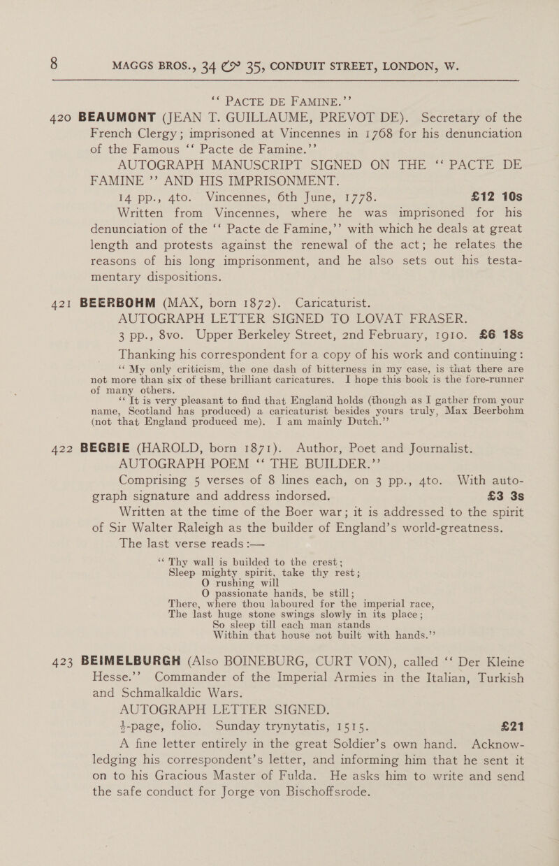 * PACTE DE FAMINE.’ 420 BEAUMONT (JEAN T. GUILLAUME, PREVOT DE). Secretary of the French Clergy; imprisoned at Vincennes in 1768 for his denunciation of the Famous “* Pacte de Famine. AUTOGRAPH MANUSCRIPT SIGNED ON THE PAC PE (DOE FAMINE ’? AND HIS IMPRISONMENT. lA pp., Ato.” Vincennes, Oth June, 1773: £12 10s Written from Vincennes, where he was imprisoned for his denunciation of the ‘‘ Pacte de Famine,’’ with which he deals at great length and protests against the renewal of the act; he relates the reasons of his long imprisonment, and he also sets out his testa- mentary dispositions. 421 BEERBOHM (MAX, born 1872). Caricaturist. AUTOGRAPH LETAER SIGNED TO LOVAT FRASER: 3 pp., 8vo. Upper Berkeley Street, 2nd February, 1910. £6 18s Thanking his correspondent for a copy of his work and continuing: ‘‘ My only criticism, the one dash of bitterness in my case, is that there are not more than six of these brilliant caricatures. I hope this book is the fore-runner of many others. ‘« It is very pleasant to find that England holds (though as I gather from your name, Scotland has produced) a caricaturist besides yours truly, Max Beerbohm (not that England produced me). I am mainly Dutch.”’ 422 BEGBIE (HAROLD, born 1871). Author, Poet and Journalist. AUTOGRAPH POEM “ THE BUILDER,” Comprising 5 verses of 8 lines each, on 3 pp., 4to. With auto- graph signature and address indorsed. £3 3s Written at the time of the Boer war; it is addressed to the spirit of Sir Walter Raleigh as the builder of England’s world-greatness. The last verse reads :-—— ‘‘ Thy wall is builded to the crest; Sleep mighty spirit, take thy rest; O rushing will O passionate hands, be still; There, where thou laboured for the imperial race, The last huge stone swings slowly in its place; So sleep till each man stands Within that house not built with hands.” 423 BEIMELBURGH (Also BOINEBURG, CURT VON), called ‘‘ Der Kleine Hesse.’’ Commander of the Imperial Armies in the Italian, Turkish and Schmalkaldic Wars. AUTOGRAPH LETTER SIGNED. 4-page, folio. Sunday trynytatis, 1515. £21 A fine letter entirely in the great Soldier’s own hand. Acknow- ledging his correspondent’s letter, and informing him that he sent it on to his Gracious Master of Fulda. He asks him to write and send the safe conduct for Jorge von Bischoffsrode.