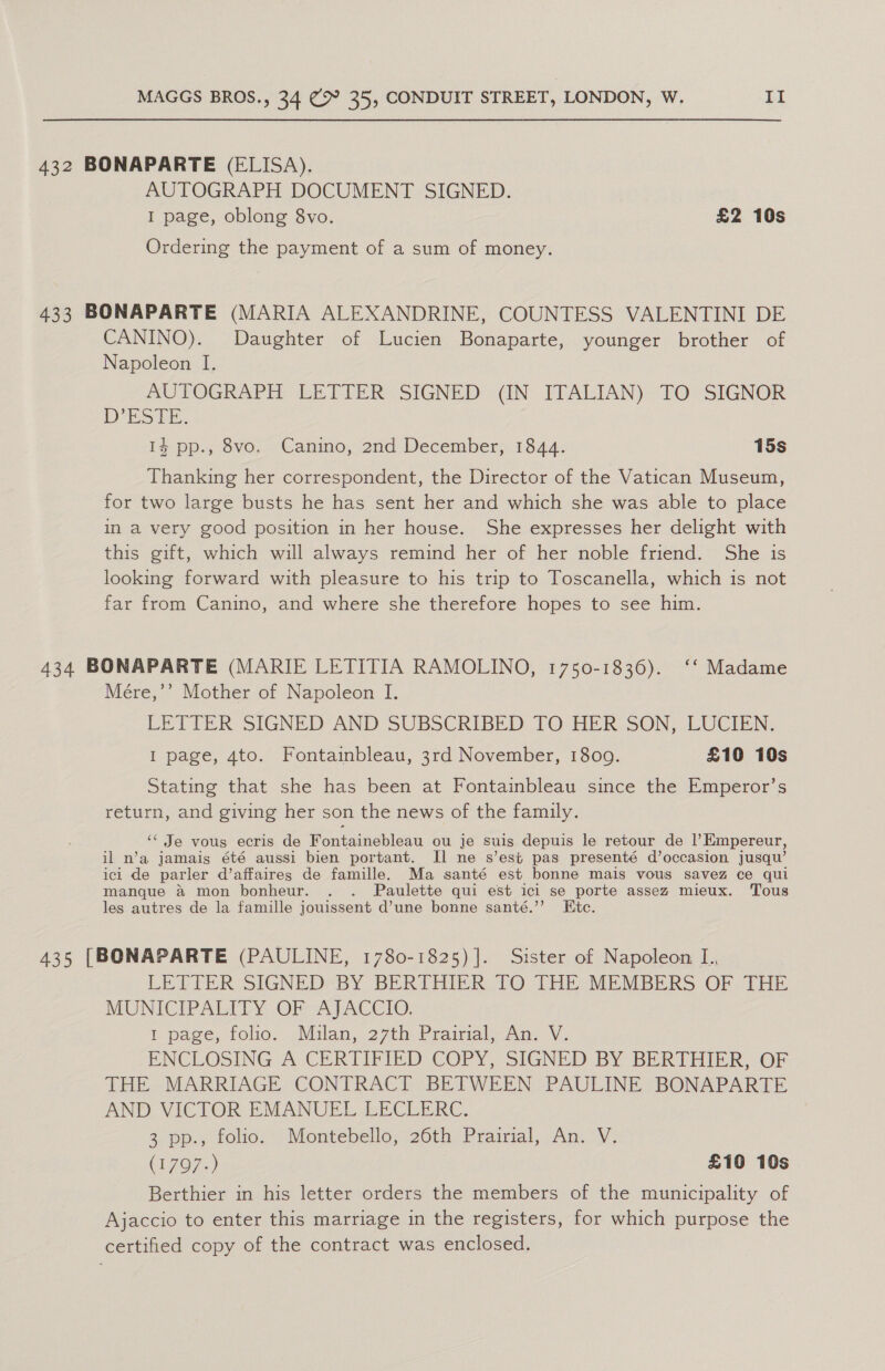 432 BONAPARTE (ELISA). AUTOGRAPH DOCUMENT SIGNED. I page, oblong 8vo. £2 10s Ordering the payment of a sum of money. 433 BONAPARTE (MARIA ALEXANDRINE, COUNTESS VALENTINI DE CANINO). Daughter of Lucien Bonaparte, younger brother of Napoleon I. AUTOGRAPH LETTER: SIGNED (IN ITALIAN) TO: SIGNOR D°ES TE. 14 pp., 8vo. Canino, 2nd December, 1844. 15s Thanking her correspondent, the Director of the Vatican Museum, for two large busts he has sent her and which she was able to place in a very good position in her house. She expresses her delight with this gift, which will always remind her of her noble friend. She is looking forward with pleasure to his trip to Toscanella, which is not far from Canino, and where she therefore hopes to see him. 434 BONAPARTE (MARIE LETITIA RAMOLINO, 1750-1836). ‘‘ Madame Mére,’’ Mother of Napoleon I. LETIER SIGNED AND SUBSCRIBED TO HER SON, LUCIEN, I page, 4to. Fontainbleau, 3rd November, 18009. £10 10s Stating that she has been at Fontainbleau since the Emperor’s return, and giving her son the news of the family. ‘“‘ Je vous ecris de fontaineblean ou je suis depuis le retour de ?Empereur, il n’a jamais été aussi bien portant. Il ne s’est pas presenté d’occasion jusqu’ icl de parler d’affaires de famille. Ma santé est bonne mais vous savez ce qui manque &amp; mon bonheur. . . Paulette qui est ich se porte assez mieux. Tous les autres de la famille jouissent d’une bonne santé.’ te. 435 [BONAPARTE (PAULINE, 1780-1825) ]. Sister of Napoleon I., LETTER SIGNED BY BERTHIER TO THE MEMBERS OF THE MUNICIPALITY OF AJACCIO. 1 page, folio. Mulan, 27th Prairial, An. V. ENCLOSING A CERTIFIED COPY, SIGNED BY BERTHIER, OF THE MARRIAGE CONTRACT BETWEEN PAULINE BONAPARTE AND VICTOR EMANUEL LECLERC. 3 pp., folio. Montebello, 26th Prairial, An. V. (767,.) £10 10s Berthier in his letter orders the members of the municipality of Ajaccio to enter this marriage in the registers, for which purpose the certified copy of the contract was enclosed.