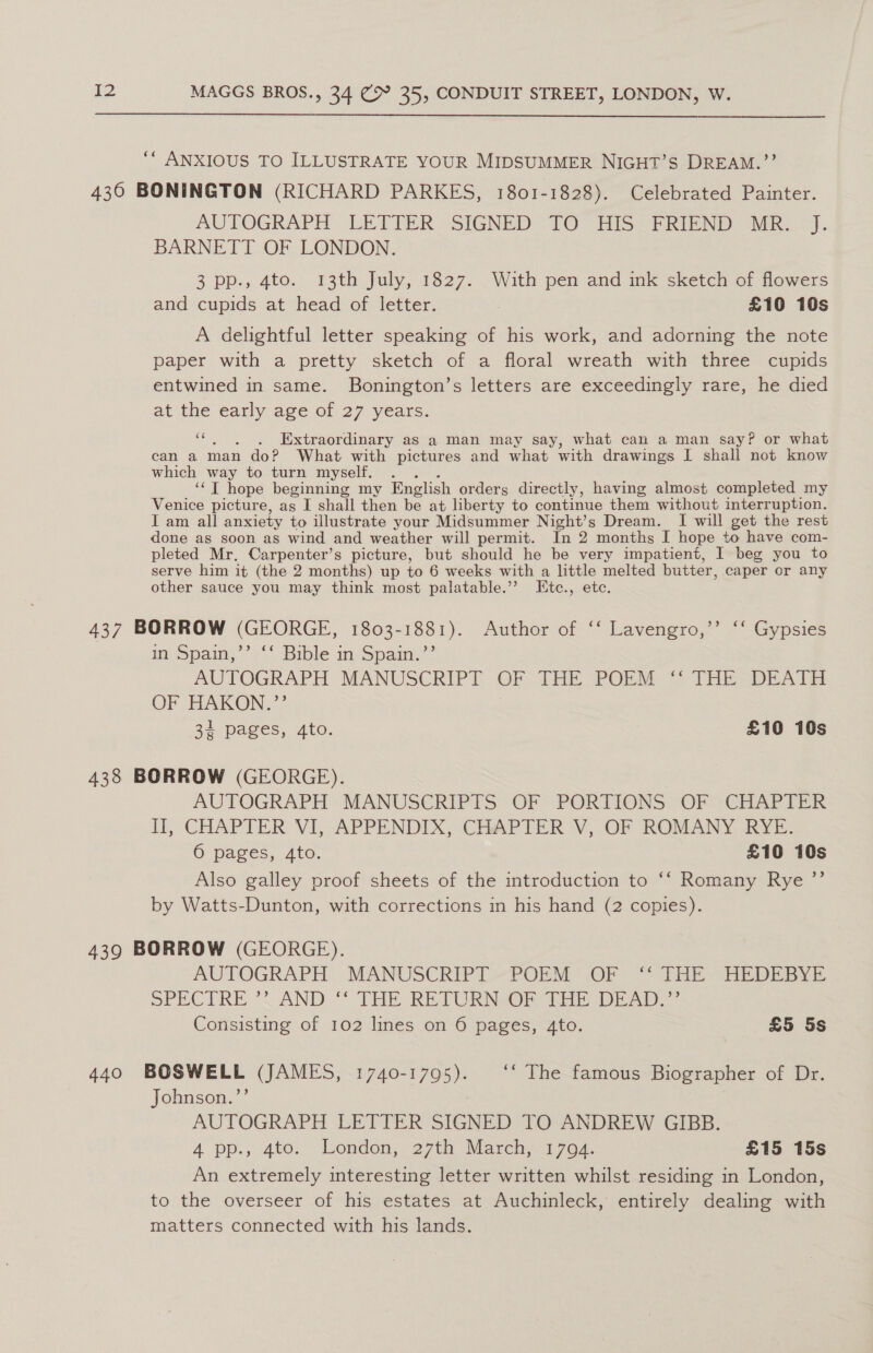  ‘* ANXIOUS TO ILLUSTRATE YOUR MIDSUMMER NIGHT’S DREAM.”’ 430 BONINGTON (RICHARD PARKES, 1801-1828). Celebrated Painter. AUTOGRAPH LETTER -SIGNED 7Q° HIS < FRIEND MR 7). BARNETT OF LONDON. 3 pp., 4to. 13th July, 1827. With pen and ink sketch of flowers and cupids at head of letter. . £10 10s A delightful letter speaking of his work, and adorning the note paper with a pretty sketch of a floral wreath with three cupids entwined in same. Bonington’s letters are exceedingly rare, he died at the early age of 27 years. ‘“‘. . . Extraordinary as a man may say, what can a man say? or what can a man do? What with pictures and what with drawings I shall not know which way to turn myself. . ‘‘T hope beginning my English orders directly, having almost completed my Venice picture, as I shall then be at liberty to continue them without interruption. I am all anxiety to illustrate your Midsummer Night’s Dream. I will get the rest done as soon as wind and weather will permit. In 2 months I hope to have com- pleted Mr. Carpenter’s picture, but should he be very impatient, I beg you to serve him it (the 2 months) up to 6 weeks with a little melted butter, caper or any other sauce you may think most palatable.’ IEtc., etc. 437 BORROW (GEORGE, Oe Author of ‘‘ Lavengro,’’ “‘ Gypsies im Spam,’ 2* Bible m Spain.’ AUTOGRAPH MANUSCRIPT OF THE POEM “ THE: DEATH OF HAKON.?’’ 34 pages, 4to. £10 10s 438 BORROW (GEORGE). AUTOGRAPH MANUSCRIPTS- OF< PORTIONS. OF CHAP ITER fl, CHAPTER V1, APPENDIX “CHAPTER V, OF -ROMANY RYE: 6 pages, 4to. £10 10s Also galley proof sheets of the introduction to ‘‘ Romany Rye ’”’ by Watts-Dunton, with corrections in his hand (2 copies). 439 BORROW (GEORGE). AUTOGRAPH MANUSCRIPT POEM OF ‘“‘ THE HEDEBYE SPECTRE ”’ AND ‘‘ THE RETURN OF THE DEAD.” Consisting of 102 lines on 6 pages, 4to. £5 5s 440 BOSWELL (JAMES, 1740-1795). ‘‘ The famous Biographer of Dr. Johnson.’’ AUTOGRAPH LETTER SIGNED TO ANDREW GIBB. 4 pp., 4to.. Lomdon, 27th March; 3704. £15 15s An extremely interesting letter written whilst residing in London, to the overseer of his estates at Auchinleck, entirely dealing with matters connected with his lands.