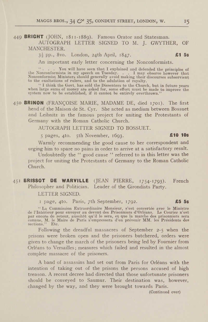  449 BRIGHT (JOHN, 1811-1889). Famous Orator and Statesman. AUPOGRAPH LEDLER SIGNED: 10: M. ah. GWYTHER, OF MANCHESTER. | 35 Ppp.,.dv0. London, 24th April, 1847. £1 5s An important early letter concerning the Nonconformists. 66 You will have seen that I explained and defended the principles of the Nonconformists in my speech on Tuesday. . . I may observe however that Nonconformist Ministers should generally avoid making their discourses subservient to the exaltations of rulers, and to the adulation of royalty. ‘¢ T think the Govt, Ere sold the Dissenters to the Church, but in future years when large sums of money are asked for, some effort must be made to improve the system now to be established, if it cannot be entirely overthrown.’’ 450 BRINON (FRANCOISE MARIE, MADAME DE, died 1701). The first head of the Maison de St. Cyr. She acted as medium between Bossuet and Leibnitz in the famous project for uniting the Protestants of Germany with the Roman Catholic Church. AUTOGRAPH LETIER SIGNED TO BOSSUET. 5 pages, 4to. 5th November, 1693. £10 10s Warmly recommending the good cause to her correspondent and urging him to spare no pains in order to arrive at a satisfactory result. Undoubtedly the ‘‘ good cause ”’ referred to in this letter was the project for uniting the Protestants of Germany to the Roman Catholic Church. 451 BRISSOT DE WARVILLE (JEAN PIERRE, 1754-1793). French Philosopher and Politician. Leader of the Girondists Party. EETIER SIGNED: I pave, 4t0.~ Paris;-7th September, 1702. £5 5s ‘‘La Commission Extraordinaire Monsieur, s’est concertée avec le Ministre de l’Intérieur pour envoyer au devant des Prisonniers d’ Orléans. Le Courier n’est par encore de retour, aussitét qu il le sera, et que la marche des prisonniers sera connue, M. le Maire de Paris s -empressera d’en prévenir MM. les Présidents des sections.’ Etc. Following the dreadful massacres of September 2-5 when the prisons were broken open and the prisoners butchered, orders were given to change the march of the prisoners being led by Fournier from Orléans to Versailles; measures which failed and resulted in the almost complete massacre of the prisoners. A band of assassins had set out from Paris for Orléans with the intention of taking out of the prisons the persons accused of high treason. A recent decree had directed that those unfortunate prisoners should be conveyed to Saumur. Their destination was, however, changed by the way, and they were brought towards Paris. (Continued over)