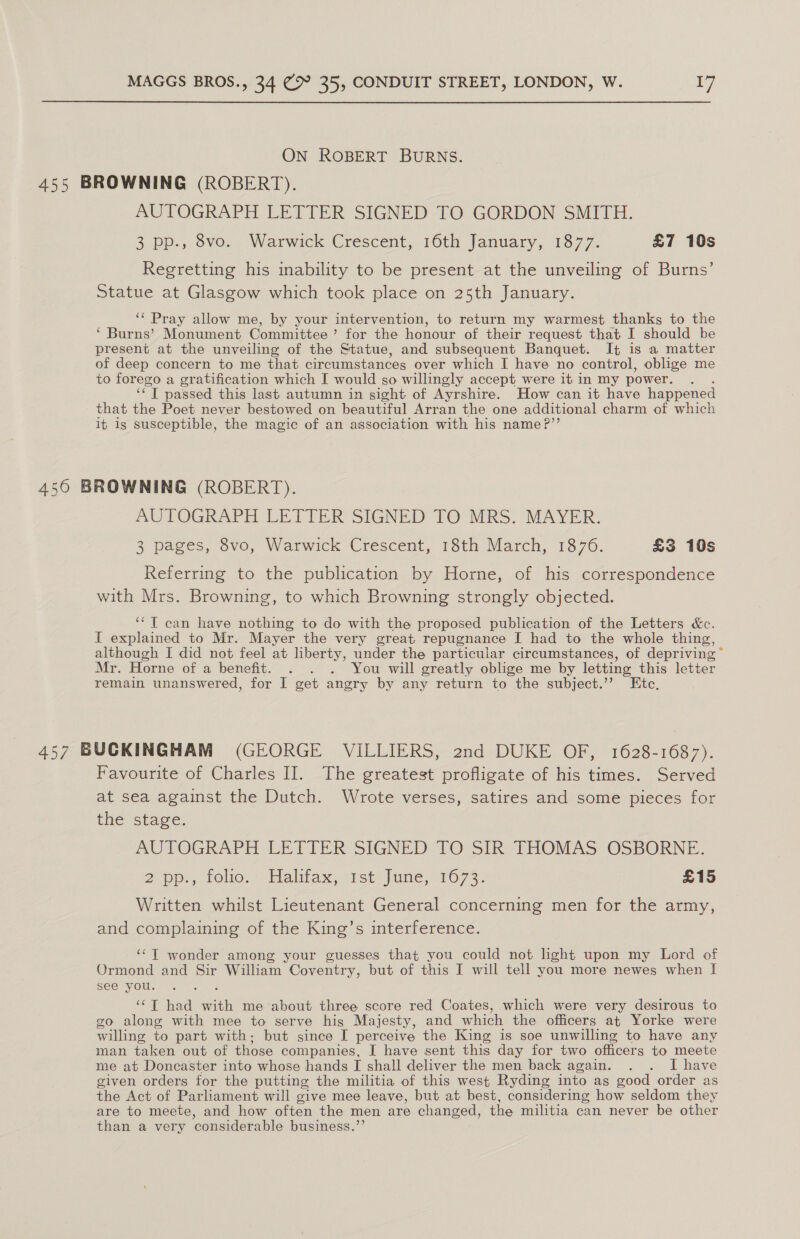 ON ROBERT BURNS. 455 BROWNING (ROBERT). AUTOGRAPH LETTER SIGNED TO GORDON SMITH. 3 pp., 8vo. Warwick Crescent, 16th January, 1877. &amp;7 10s Regretting his inability to be present at the unveiling of Burns’ Statue at Glasgow which took place on 25th January. ‘¢ Pray allow me, by your intervention, to return my warmest thanks to the ‘ Burns’ Monument Committee ’ for the honour of their request that I should be present at the unveiling of the Statue, and subsequent Banquet. I¢ is a matter of deep concern to me that circumstances over which I have no control, oblige me to forego a gratification which I would so willingly accept were it in my power. OT passed this last autumn in sight of Ayrshire. How can it have happened that the Poet never bestowed on beautiful Arran the one additional charm of which it is susceptible, the magic of an association with his name?’’ 450 BROWNING (ROBERT). AUTOGRAPH LETTER SIGNED TO MRS. MAYER. 3 pages, 8vo, Warwick Crescent, 18th March, 1876. £3 10s Referring to the publication by Horne, of his correspondence with Mrs. Browning, to which Browning strongly objected. ‘*T can have nothing to do with the proposed publication of the Letters &amp;c. I explained to Mr. Mayer the very great repugnance I had to the whole thing, although I did not feel at liberty, under the particular circumstances, of depriving” Mr. Horne of a benefit. . . . You will greatly oblige me by letting this letter remain unanswered, for I get angry by any return to the subject.’’ Etc, 457 BUCKINGHAM (GEORGE VILLIERS, 2nd DUKE OF, 1628-1687). Favourite of Charles II. The greatest profligate of his times. Served at sea against the Dutch. Wrote verses, satires and some pieces for the stage. AUTOGRAPH LETTER SIGNED TO SIR THOMAS OSBORNE. 2 po., Fouo.1/Hahtax, 1st june, 1673: £15 Written whilst Lieutenant General concerning men for the army, and complaining of the King’s interference. ‘¢T wonder among your guesses that you could not hight upon my Lord of Ormond and Sir William Coventry, but of this I will tell you more newes when I see you. ‘¢T had with me about three score red Coates, which were very desirous to go along with mee to serve his Majesty, and which the officers at Yorke were willing to part with: but since I perceive the King is soe unwilling to have any man taken out of those companies, I have sent this day for two officers to meete me at Doncaster into whose hands I shall deliver the men back again. . . I have given orders for the putting the militia of this west Ryding into as good order as the Act of Parliament will give mee leave, but at best, considering how seldom they are to meete, and how often the men are changed, the militia can never be other than a very ‘considerable business.’