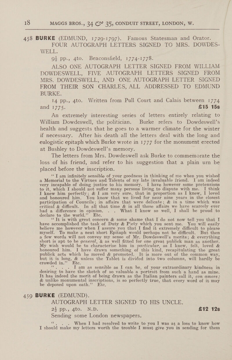 458 BURKE (EDMUND, 1729-1797). Famous Statesman and Orator. FOUR AUTOGRAPH LETTERS SIGNED. TO MRS. DOWDES- WELL. o4 pp.,.4to.~ Beaconsfield, 1774-17738- ALSO ONE AUTOGRAPH LETTER SIGNED FROM WILLIAM DOWDESWELL, FIVE AUTOGRAPH LETTERS SIGNED FROM MRS. DOWDESWELL, AND ONE AUTOGRAPH LETTER SIGNED FROM THEIR SON CHARLES, ALL ADDRESSED TO EDMUND BURKE. 14 pp., 4to. Written from Pull Court and Calais between 1774 and 1775. £15 15s An extremely interesting series of letters entirely relating to William Dowdeswell, the politician. Burke refers to Dowdeswell’s health and suggests that he goes to a warmer climate for the winter if necessary. After his death all the letters deal with the long and eulogistic epitaph which Burke wrote in 1777 for the monument erected at Bushley to Dowdeswell’s memory. The letters from Mrs. Dowdeswell ask Burke to commemorate the loss of his friend, and refer to his suggestion that a plain urn be placed before the inscription. ‘¢T am infinitely sensible of your goodness in thinking of me when you wished a Memorial to the Virtues and Talents of my late invaluable friend. J am indeed very incapable of doing justice to his memory. I have however some pretensions to it, which I should not suffer many persons living to dispute with me. If think I knew him perfectly; &amp; I am very sure, that in proportion as I knew, I loved and honoured him, You know that we lived for near nine years in the closest participation of Councils; in affairs that were delicate; &amp; in a time which was critical &amp; difficult. In all that time &amp; in all those affairs we have scarcely ever had a difference in opinion. . . What I know so well, I shall be proud to declare to the world.”’ Etc. ‘‘ Tt is with great concern &amp; some shame that I do not now tell you that I have accomplished the task of Duty &amp; Piety which you sent me. You will easily believe me however when I assure you that I find it extremely difficult to please myself. To make a neat short Epitaph would perhaps not be difficult. But then a few words will not convey my sense of Mr. Dowdeswell’s merits; &amp; everything short is apt to be general, &amp; as well fitted for one great publick man as another. My wish would be to characterise him in particular, as I knew, felt, loved &amp; honoured him. J have drawn something of this kind, recapitulating the great publick acts which he moved &amp; promoted. It is more out of the common way, but it is long, &amp; unless the Tablet is divided into two columns, will hardly be crowded inv’ ~ Bite. I am as sensible as I can be, of your extraordinary kindness in desiring to have the sketch of so valuable a portrait from such a hand as mine. It has indeed the merit of being drawn as the Italian painters call it, con amore; &amp; unlike monumental inscriptions, is so perfectly true, that every word of it may be deposed upon oath.’ Ete. 459 BURKE (EDMUND). ela a LETTER SIGNED TO HIS’ UNCLE. 24 »4tos Neb. £12 12s ae some London newspapers. ae . When I had resolved to write to you 2 was at a loss to know how I should make my letters worth the trouble I must give you in sending for them