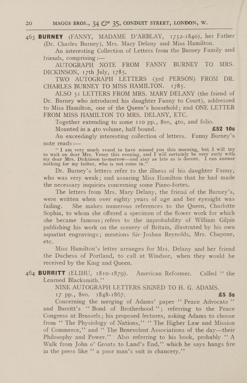 463 BURNEY (FANNY, MADAME D’ARBLAY, 1752-1840), her Father (Dr. Charles Burney), Mrs. Mary Delany and Miss Hamilton. An interesting Collection of Letters from the Burney Family and friends, comprising :— AUTOGRAPH NOTE FROM FANNY BURNEY TO MRS. DICKINSON, *i 7th. July, 1735. TWO. AUTOGRAPH LETTERS &lt;grd.. PERSON) FROM DR. CHARLES BURNEY TO MISS HAMILTON. 1785. ALSO 51 LETTERS FROM MRS. MARY DELANY (the friend of Dr. Burney who introduced his daughter Fanny to Court), addressed to Miss Hamilton, one of the Queen’s household; and ONE LETTER FROM MISS HAMILTON TO MRS. DELANY, ETC. Together extending to some 110 pp., 8vo, 4to, and folio. Mounted in a 4to volume, half bound. £52 10s An exceedingly interesting collection of letters. Fanny Burney’s note reads :— ‘“T am very much vexed to have missed you this morning, but I will try to wait on dear Mrs, Vesey this evening, and I will certainly be very early with my dear Mrs. Dickinson to-morrow—and stay as late as is decent. I can answer nothing for my father, who is not come in.”’ Dr. Burney’s letters refer to the illness of his daughter Fanny, who was very weak; and assuring Miss Hamilton that he had made the necessary inquiries concerning some Piano-fortes. The letters from-Mrs. Mary Delany, the friend of the Burney’s, were written when over eighty years of age and her eyesight was failing. She makes numerous references to the Queen, Charlotte Sophia, to whom she offered a specimen of the flower work for which she became famous; refers to the improbability of William Gilpin publishing his work on the scenery of Britain, illustrated by his own aquatint engravings; mentions Sir Joshua Reynolds, Mrs. Chapone, CLC. Miss Hamilton’s letter arranges for Mrs. Delany and her friend the Duchess of Portland, to call at Windsor, when they would be received by the King and Queen. 3 464 BURRITT (ELIHU, 1810-1879). American Reformer. Called ‘‘ the Learned Blacksmith.’’ NINE AUTOGRAPH LETTERS SIGNED TO H. G. ADAMS. 17 .pp., vo; 1848-1867. £5 5s Concerning the merging of Adams’ paper ‘‘ Peace Advocate ”’ and Burritt’s ‘‘ Bond of Brotherhood.’’; referrmg to the Peace Congress at Brussels; his proposed lectures, asking Adams to choose from ‘‘ The Physiology of Nations,’’ ‘‘ The Higher Law and Mission of Commerce,’’ and ‘‘ The Benevolent Associations of the day—their Philosophy and Power.’’ Also referring to his book, probably ‘‘ A Walk from John o’ Groats to Land’s End,’’ which he says hangs fire in the press like “a poor man’s suit im chancern. «