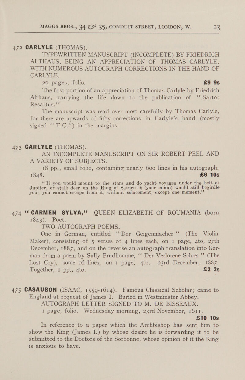  472 CARLYLE (THOMAS). TYPEWRITTEN MANUSCRIPT (INCOMPLETE) BY FRIEDRICH ALTHAUS, BEING AN APPRECIATION OF THOMAS: CARLYLE, WITH NUMEROUS AUTOGRAPH CORRECTIONS IN THE HAND OF CARLYLE. 20 pages, Tlic, £9 9s The first portion of an appreciation of Thomas Carlyle by Friedrich Althaus, carrying the life down to the publication of ‘‘ Sartor Resartus.’’ The manuscript was read over most carefully by Thomas Carlyle, for there are upwards of fifty corrections in Carlyle’s hand (mostly signed “‘ [.C.-) im the margins. 473 GARLYLE (THOMAS). AN INCOMPLETE MANUSCRIPT ON SIR ROBERT PEEL AND A VARTE TY OF SUBJECTS, 18 pp., small folio, containing nearly 600 lines in his autograph. 1848. £6 10s ‘“Tf you would mount to the stars and do yacht voyages under the belt of Jupiter, or stalk deer on the Ring of Saturn it (your ennui) would still begirdle you; you cannot escape from it, without solacement, except one moment.’ 474 ** CARMEN SYLVA,’’? QUEEN ELIZABETH OF ROUMANIA (born F943). - Poet. TWO AUTOGRAPH POEMS. One in German, entitled ‘‘ Der Geigenmacher’’ (The Violin Maker), consisting of 5 verses of 4 lines each, on I page, 4to, 27th December, 1887, and on the reverse an autograph translation into Ger- man from a poem by Sully Prudhomme, ‘‘ Der Verlorene Schrei ’’ (The Lost-Cry), some .16 lines. on) page, 4to. 23rd December, 1087. ogether, 2: pp,, Ato. £2 Zs 475 GASAUBON (ISAAC, 1559-1614). Famous Classical Scholar; came to England at request of James I. Buried in Westminster Abbey. AUTOGRAPH LETTER SIGNED’ TO M. DE BISSEAUX., 1 page, folio. Wednesday morning, 23rd November, 1611. £10 10s In reference to a paper which the Archbishop has sent him to show the King (James I.) by whose desire he is forwarding it to be-. submitted to the Doctors of the Sorbonne, whose opinion of it the King is anxious to have.