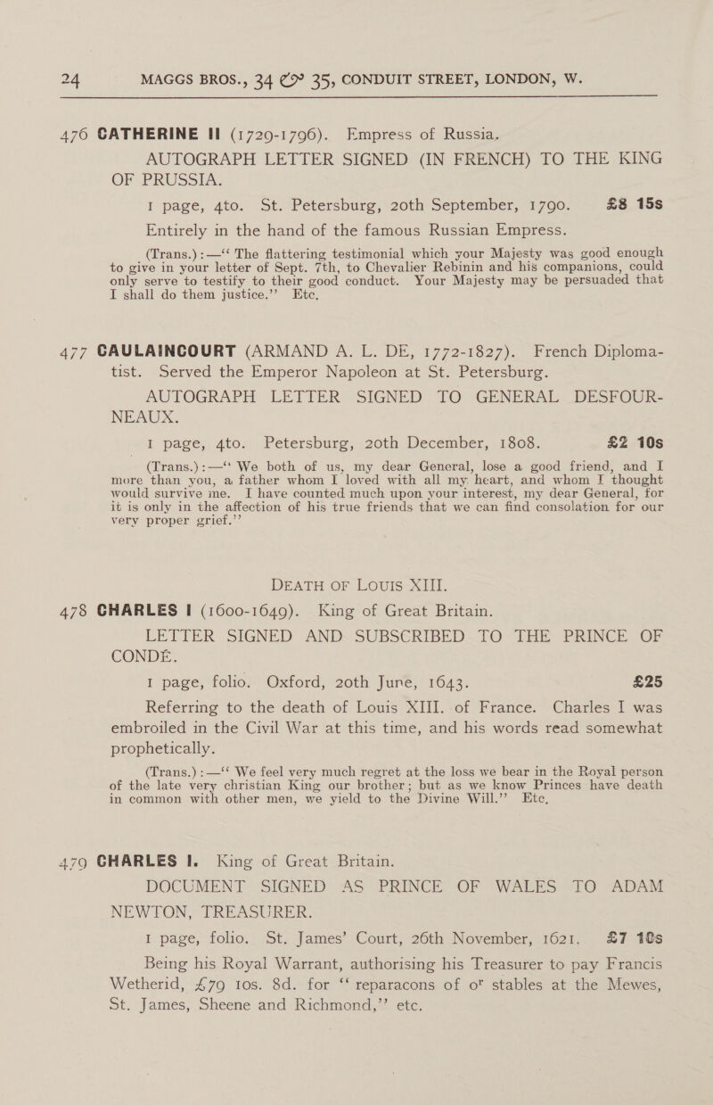  476 CATHERINE Il (1729-1796). Empress of Russia. AUTOGRAPH LETTER SIGNED (IN FRENCH) TO THE KING OF PRUSSIA, I page, 4to, St. Petersburg, 20th September, 1790: £8 15s Entirely in the hand of the famous Russian Empress. (Trans.) :—‘‘ The flattering testimonial which your Majesty was good enough to give in your letter of Sept. 7th, to Chevalier Rebinin and his companions, could only serve to testify to their good conduct. Your Majesty may be persuaded that I shall do them justice.’’ Etc, 477 CAULAINCOURT (ARMAND A. L. DE, 1772-1827). French Diploma- tist. Served the Emperor Napoleon at St. Petersburg. AUTOGRAPH LETTER SIGNED TO GENERAL _BDESPOUR- NEAUDX. I page, 4to» Petersburg, . 20th. December, 11808. £Z 10s (Trans.):—‘' We both of us, my dear General, lose a good friend, and I more than you, a father whom I loved with all my heart, and whom I thought would survive me. I have counted much upon your interest, my dear General, for it is only in the affection of his true friends that we can find consolation for our very proper grief.”’ DEATH OF LOUIS XIII. 478 GHARLES I (1600-1649). King of Great Britain. LETTER SIGNED AND. SUBSCRIBED —[O-ihe PRINCE Ob CONDE. 1 page, folio. Oxford, 20th June, 1643. £25 Referring to the death of Louis XIII.-of France. Charles I was embroiled in the Civil War at this time, and his words read somewhat prophetically. | (Trans.) :—‘‘ We feel very much regret at the loss we bear in the Royal person of the late very christian King our brother; but as we know Princes have death in common with other men, we yield to the Divine Will.” Etc, 479 GHARLES I. King of Great Britain. DOCUMENT SIGNED AS PRINCE OF WALES TO ADAM NEWTON, TREASURER. I page, folio. St. James’ Court, 26th November, 1621. £7 10s Being his Royal Warrant, authorising his Treasurer to pay Francis Wetherid, 479 tos. 8d. for ‘‘ reparacons of o' stables at the Mewes, St. James, Sheene and Richmond,’’ etc.