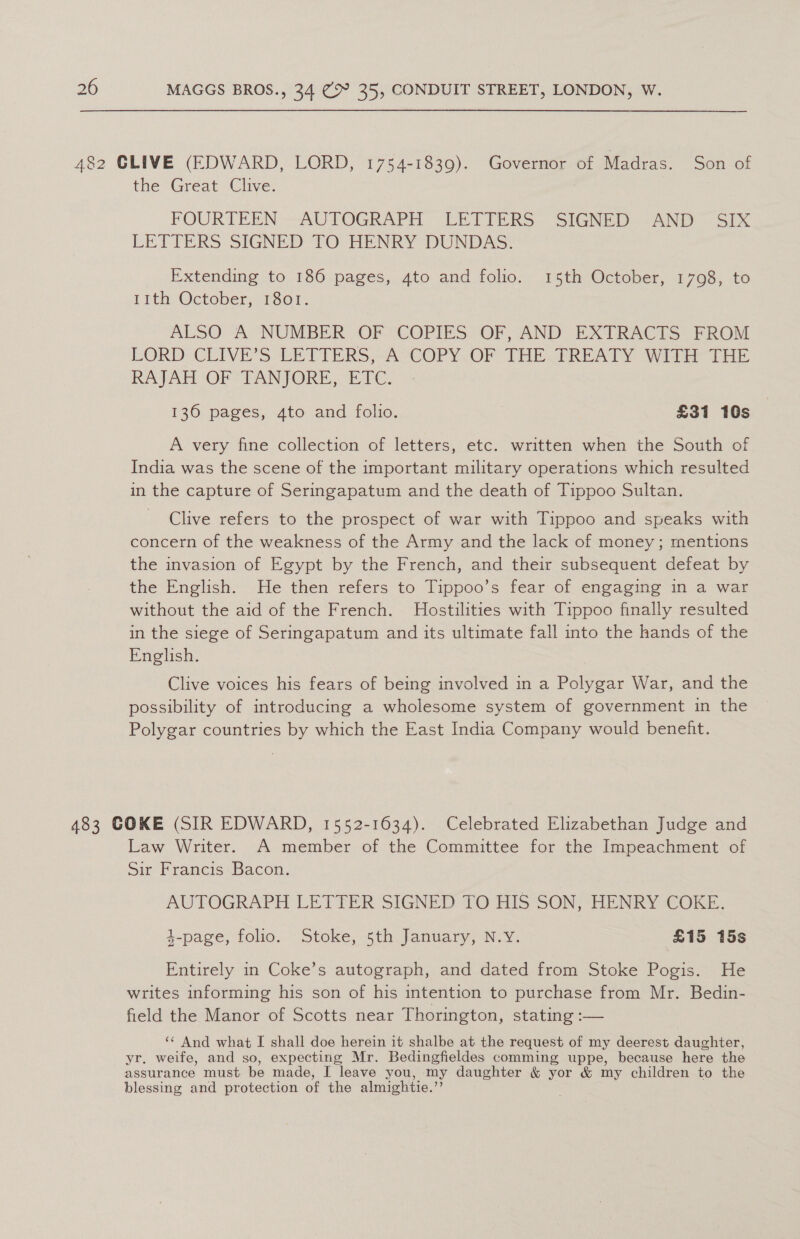 482 CLIVE (EDWARD, LORD, 1754-1839). Governor of Madras. Son of the Great Clive. FOURTEEN AUTOGRAPH LETTERS ‘SIGNED --AND Six LETTERS SIGNED 10 HENRY DUNDAS: Extending to 186 pages, 4to and folio. 15th October, 1798, to 1Ith October, 1801. ALSO A NUMBER OF COPIES OF, AND EXTRACTS FROM LORD CLIVE’S LETTERS, A COPY OF THE TREATY WITH THE RAJAH OF TANJORE, ETC. 136 pages, 4to and folio. ) £31 10s A very fine collection of letters, etc. written when the South of India was the scene of the important military operations which resulted in the capture of Seringapatum and the death of Tippoo Sultan. Clive refers to the prospect of war with Tippoo and speaks with concern of the weakness of the Army and the lack of money ; mentions the invasion of Egypt by the French, and their subsequent defeat by the English. He then refers to Tippoo’s fear of engaging in a war without the aid of the French. MHostilities with Tippoo finally resulted in the siege of Seringapatum and its ultimate fall into the hands of the English. Clive voices his fears of being involved in a Polygar War, and the possibility of introducing a wholesome system of government in the Polygar countries by which the East India Company would benefht. 483 COKE (SIR EDWARD, 1552-1634). Celebrated Elizabethan Judge and Law Writer. A member of the Committee for the Impeachment of Sir Francis Bacon. AUTOGRAPH LETTER SIGNED TO HIS SON, HENRY COKE. 4-page, folio. Stoke, 5th January, N.Y. £15 15s al Entirely in Coke’s autograph, and dated from Stoke Pogis. He writes informing his son of his intention to purchase from Mr. Bedin- field the Manor of Scotts near Thorington, stating :— ‘¢ And what I shall doe herein it shalbe at the request of my deerest daughter, yr. weife, and so, expecting Mr. Bedingfieldes comming uppe, because here the assurance must be made, I leave you, my daughter &amp; yor &amp; my children to the blessing and protection of the almightie.’’