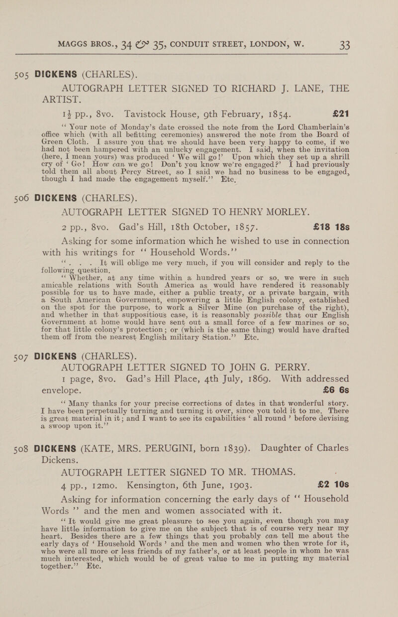505 DICKENS (CHARLES). mUTOGRAPH LETTER SIGNED TO RICHARD: f.. DANE; THE ARTISE. 14 pp., 8vo. Tavistock House, oth February, 1854. £21 ‘* Your note of Monday’s date crossed the note from the Lord Chamberlain’s office which (with all befitting ceremonies) answered the note from the Board of Green Cloth. I assure you that we should have been very happy to come, if we had not been hampered with an unlucky engagement. I said, when the invitation (here, I mean yours) was produced ‘ We will go!’ Upon which they set up a shrill cry of ‘Go! How can we go! Don’t you know we’re engaged?’ I had previously told them all about Percy Street, so I said we had no business to be engaged, though I had made the engagement myself.’’ Etc, 506 DICKENS (CHARLES). AUTOGRAPH LETTER SIGNED TO HENRY MORLEY. app, ovo. (Gad s Hall, 13th October, 135 7: £18 18s Asking for some information which he wished to use in connection with his writings for ‘‘ Household Words.’’ 6. «6c ~will oblige me very much, if you will consider and reply to the following question, ‘‘ Whether, at any time within a hundred years or so, we were in such amicable relations with South America as would have rendered it reasonably possible for us to have made, either a public treaty, or a private bargain, with a South American Government, empowering a little English colony, established on the spot for the purpose, to work a Silver Mine (on purchase of the right), and whether in that suppositious case, it is reasonably possible that our English Government at home would have sent out a small force of a few marines or so, for that little colony’s protection; or (which is the same thing) would have drafted them off from the nearest English military Station.’ Etc. 507 DIGKENS (CHARLES). AUTOGRAPH LETTER SIGNED TO JOHN G. PERRY. I page, 8vo. Gad’s Hill Place, 4th July, 1869. With addressed envelope. £6 6s ‘¢ Many thanks for your precise corrections of dates in that wonderful story. I have been perpetually turning and turning it over, since you told it to me. There is great material in it; and I want to see its capabilities ‘ all round ’ before devising a swoop upon it.’’ 508 DICKENS (KATE, MRS. PERUGINI, born 1839). Daughter of Charles Dickens. AUTOGRAPH LETTER SIGNED TO MR. THOMAS. 4 pp., 12mo. Kensington, 6th June, 1903. £2 10s Asking for information concerning the early days of ‘‘ Household Words ”’’? and the men and women associated with it. ‘Tt would give me great pleasure to see you again, even though you may have little information to give me on the subject that is of course very near my heart. Besides there are a few things that you probably can tell me about the early days of ‘ Household Words’ and the men and women who then wrote for it, who were all more or less friends of my father’s, or at least people in whom he was much interested, which would be of great value to me in putting my material together.’’ Ete.