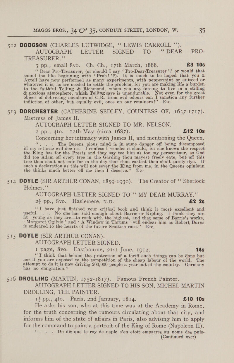 512 DODGSON (CHARLES LUTWIDGE, ‘‘ LEWIS CARROLL ”’’). AUTOGRAPH LETTER SIGNED TO ‘‘ DEAR ~— PRO- TREASURER.”’ 3pp., small'Svo.. Che-Ch.5 17th March; 1888. £3 10s ‘‘ Dear Pro-Treasurer, (or should I say ‘ Pro-Dear-Treasurer ’? or would that sound too like beginning with ‘ Proh!’?). It is much to be hoped that you &amp; Axtell have now performed as many experiments, with peppermint or aniseed or whatever it is, as are needed to settle the problem, for you are making life a burden to the faithful Telling &amp; Richmond, whom you are forcing to live in a stifling &amp; noxious atmosphere, which Telling says is unendurable. Not even for the great object of delivering members of C.R. from evil odours can I sanction any further infliction of other, but equally evil, ones on our retainers!’’ Htc. 513 DORCHESTER (CATHERINE SEDLEY, COUNTESS OF, 1657-1717). Mistress of James II. AUTOGRAPH LETTER SIGNED TO MR. NELSON. 2. pp.; 4t0.. “12th May (circa 16377). £12 10s Concerning her intimacy with James I], and mentioning the Queen. «6. )6The Queens pious mind igs in sume danger off being discomposed iff my returne will doe itt. I confess I wonder it should, for she knows the respect the King has for the Prests and they say toe him as toe my persecutour, as God did toe Adam off every tree in the Garding thou mayest freely eate, but off this tree thou shalt not eate for in the day that thou eastest thou shalt surely dye. If such a declaration as this will not sever the King from me, in the Queens opinioun she thinks much better off me then I deserve.’’ KEtc. 514 DOYLE (SIR ARTHUR CONAN, 1859-1930). The Creator of ‘‘ Sherlock Holmes.”’ AUTOGRAPH LETTER SIGNED TO ‘‘ MY DEAR MURRAY.”’ 21 pp., 8vo. Haslemere, N.D. £2 2s ‘‘T have just finished your critical book and think it most excellent and useful. . . No one hag said enough about Barrie or Kipling. I think they are fit—young as they are—to rank with the highest, and that some of Barrie’s works, ‘ Margaret Ogilvie’ and ‘ A Window in Thrums’ will endear him as Robert Burns is endeared to the hearts of the future Scottish race.’’ Etc, 515 DOYLE (SIR ARTHUR CONAN). AUTOGRAPH LETTER SIGNED. I page, ovo. -Lastbourne, 2st June, 1012. 14s _“°T think that behind the protection of a tariff such things can be done but not if you are exposed to the competition of the cheap labour of the world. The attempt to do it is now driving 200,000 people a year out of the country. Germany has no emigration,’’ 516 DROLLING (MARTIN, 1752-1817). Famous French Painter. AUTOGRAPH LETTER SIGNED TO HIS SON, MICHEL MARTIN DROLLING, THE PAINTER. 14 pp., 4to. Paris, 2nd January, 1814. £10 10s He asks his son, who at this time was at the Academy in Rome, for the truth concerning the rumours circulating about that city, and informs him of the state of affairs in Paris, also advising him to apply for the command to paint a portrait of the King of Rome (Napoleon II). OGts On dit que le roy de naple s’en etoit emparres au noms deg puis- (Continued over)