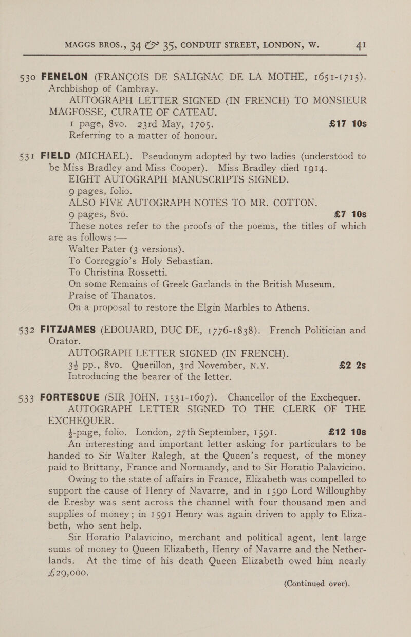 530 FENELON (FRANCOIS DE SALIGNAC DE LA MOTHE, 1651-1715). Archbishop of Cambray. AUTOGRAPH LETTER SIGNED (IN FRENCH) TO MONSIEUR MAGFOSSE, CURATE OF CATEAU. Lipage, 8vo.. 23rd May, 1705. £17 10s Referring to a matter of honour. 531 FIELD (MICHAEL). Pseudonym adopted by two ladies (understood to be Miss Bradley and Miss Cooper). Miss Bradley died 1gr4. EIGHT AUTOGRAPH MANUSCRIPTS SIGNED. Q pages, folio. ALSO: FIVE AUTOGRAPH NOTES TO MR. COTTON. OQ pages, 8vo. £7 10s These notes refer to the proofs of the poems, the titles of which are as follows :— Walter Pater (3 versions). To Correggio’s Holy Sebastian. To Christina Rossetti. On some Remains of Greek Garlands in the British Museum. Praise of Thanatos. On a proposal to restore the Elgin Marbles to Athens. 532 FITZJAMES (EDOUARD, DUC DE, 1776-1838). French Politician and Orator. AUTOGRAPH LETTER SIGNED (IN FRENCH). : 34 pp., 8vo. Querillon, 3rd November, N.Y. £2 2s Introducing the bearer of the letter. 533 FORTESCUE (SIR JOHN, 1531-1607). Chancellor of the Exchequer. AU LOGRAPH “LETTER SIGNED (OO THE: CLERK&lt; OF THE EXCHEOUER. 4-page, folio. London, 27th September, 1591. £12 10s An interesting and important letter asking for particulars to be handed to Sir Walter Ralegh, at the Queen’s request, of the money paid to Brittany, France and Normandy, and to Sir Horatio Palavicino. Owing to the state of affairs in France, Elizabeth was compelled to support the cause of Henry of Navarre, and in 1590 Lord Willoughby de Eresby was sent across the channel with four thousand men and supplies of money; in 1591 Henry was again driven to apply to Eliza- beth, who sent help. Sir Horatio Palavicino, merchant and political agent, lent large sums of money to Queen Elizabeth, Henry of Navarre and the Nether- lands. At the time of his death Queen Elizabeth owed him nearly 429,000.