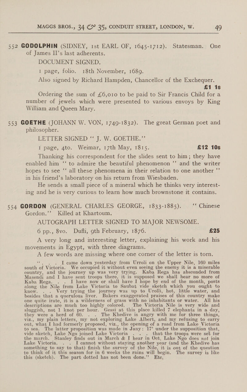 552 GODOLPHIN (SIDNEY, 1st EARL OF, 1645-1712). Statesman. One of James II’s last adherents. DOCUMENT SIGNED. 1 page, folio. 18th November, 1689. Also signed by Richard Hampden, Chancellor of the Exchequer. £1 1s Ordering the sum of £6,010 to be paid to Sir Francis Child for a number of jewels which were presented to various envoys by King Wiliam and Queen Mary. 553 GOETHE (JOHANN W. VON, 1749-1832). The great German poet and philosopher. Ee TEER SIGNED“) }.W..GORTHE.”’ l pace, 410. Weunar, 7th May, 1srs. £12 10s Thanking his correspondent for the slides sent to him; they have enabled him ‘‘ to admire the beautiful phenomenon ’”’ and the writer hopes to see “‘ all these phenomena in their relation to one another ”’ in his friend’s laboratory on his return from Wiesbaden. He sends a small piece of a mineral which he thinks very interest- ing and he is very curious to learn how much brownstone it contains. 554 GORDON (GENERAL CHARLES GEORGE, 1833-1885). ‘* Chinese Gordon.’’ Killed at Khartoum. AUTOGRAPH LETTER SIGNED TO MAJOR NEWSOME. 6 pp., 8vo. Dufli, oth February, 1876. £25 A very long and interesting letter, explaining his work and his movements in Egypt, with three diagrams. A few words are missing where one corner of the letter is torn. “¢. ~~), I came down yesterday from Urroli on the Upper Nile, 160 miles south of Victoria. We occupied it without even seeing the enemy it is a miserable country, and the journey up was very trying. Kaba Rega has absconded from Masendi and I have sent troops there, it is supposed we shall hear no more of Kaba Rega. . . I have now or shall have I hope by end of the month, posts along the Nile from Lake Victoria to Saubat vide sketch which you ought to know. . . Very trying the journey was up to Urolli, hot, little water, and besides that a querulous liver. Bakers exaggerated praises of this country make one quite irate, it is a wilderness of grass with no inhabitants or water. All his descriptions are much too highly colored. The Victoria Nile is very wide and sluggish, not 1 knot per hour. Gessi at this place killed 7 elephants in a day, they were a herd of 60. . . The Khedive is angry with me for three things, viz., my plain letters, my not exploring Lake Albert, and my refusing to carry out, what I had formerly proposed, viz., the opening of a road from Lake Victoria to sea. The latter proposition was made in Jany: 17’ under the supposition that, vide sketch, Lake Ngo joined Lake Victoria . . . that the troops were set for the march. Stanley finds out in March &amp; I hear in Oct, Lake Ngo does not join Lake Victoria. . . I cannot without staying another year (and the Khedive has something to say to that) finish the survey of the Nile, it is out of the question to think of it this season for in 6 weeks the rains will begin. The survey is like this (sketch). The part dotted has not been done.’’ Etc,’