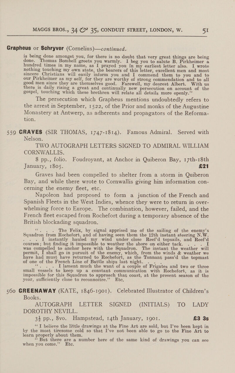  Grapheus or Schryver (Cornelius)—continued. is being done amongst you, for there is no doubt that very great things are being done. Thomas Bombell greets you warmly. I beg you to salute B. Pirkheimer a hundred times in my name, as I prayed you in my earliest letter also. I wrote nothing touching my own state, the bearers of this letter, excellent men and most sincere Christians will easily inform you and I commend them to you and to our Pirkheimer as my self, for they are worthy of strong commendation and to all good men since they are themselves good. Farewell, my dearest Albert. With us there is daily rising a great and continually new persecution on account of the gospel, touching which these brethren will relate all details more openly.” The persecution which Grapheus mentions undoubtedly refers to the arrest in September, 1522, of the Prior and monks of the Augustine Monastery at Antwerp, as adherents and propagators of the Reforma- tion. 559 GRAVES (SIR THOMAS, 1747-1814). Famous Admiral. Served with Nelson. TWO AUTOGRAPH LETTERS SIGNED TO ADMIRAL WILLIAM CORNWALLIS. 8 pp., folio. Foudroyant, at Anchor in Quiberon Bay, 17th-18th January, 1805. £21 Graves had been compelled to shelter from a storm in Quiberon Bay, and while there wrote to Cornwallis giving him information con- cerning the enemy fleet, etc. Napoleon had proposed to form a junction of the French and Spanish Fleets in the West Indies, whence they were to return in over- whelming force to Europe. The combination, however, failed, and the French fleet escaped from Rochefort during a temporary absence of the British blockading squadron. “6. «6The Felix, by signal apprised me of the sailing of the enemy’s Squadron from Rochefort, and of having seen them the 12th instant steering N.W. — I instantly hauled my wind under close Reef’d topsails, and Reef’d courses ; but finding it impossible to weather the shore on either tack. ae was compelled to anchor here with the Squadron. The instant the weather will permit, I shall go in pursuit of the enemy, which, from the winds &amp; weather we have had must have returned to Rochefort, as the Tonnant pass’d the topmast of one of the French Line of Battle ships last night. bes cer ire! I lament much the want of a couple of Frigates and two or three small vessels to keep up a constant communication with Rochefort, as it is impossible for this Squadron to approach that coast, at the present season of the year, sufficiently close to reconnoitre.’’ Ete. 560 GREENAWAY (KATE, 1846-1901). Celebrated Illustrator of Children’s Books. AUTOGRAPH =~ LETTER, SIGNED. (INITIALS). £O... EADY DOROTHY NEVILL. 34 pp., 8vo. Hampstead, 14th January, 1901. £3 3s ‘* T believe the little drawings at the Fine Art are sold, but I’ve been kept in by the most tiresome cold so that I’ve not been able to go to the Fine Art to learn properly about them. ‘‘ But there are a number here of the same kind of drawings you can see when you come.”’ Etc.