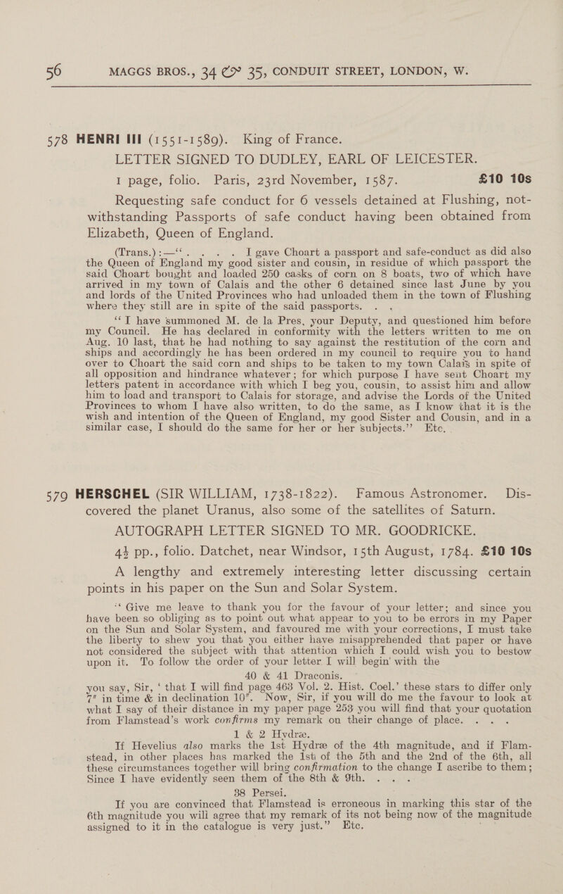  LETTER SIGNED TO, DUDLEY, HARL OF LEICESTER: I page, folio, Paris, 23rd .November, 1567. £10 10s Requesting safe conduct for 6 vessels detained at Flushing, not- withstanding Passports of safe conduct having been obtained from Elizabeth, Queen of England. (Trans, ) 32, I gave Choart a passport and safe-conduct as did also the Queen of England my good sister and cousin, in residue of which passport the said Choart bought and loaded 250 casks of corn on 8 boats, twe of which have arrived in my town of Calais and the other 6 detained since last June by you and lords of the United Provinces who had unloaded them in the town of Flushing where they still are in spite of the said passports. ‘‘T have summoned M. de la Pres, your Deputy, and questioned him before my Council. He has declared in conformity with the letters written to me on Aug. 10 last, that he had nothing to say against the restitution of the corn and ships and accordingly he has been ordered in my council to require you to hand over to Choart the said corn and ships to be taken to my town Calais in spite of all opposition and hindrance whatever ; for which purpose I have seut Choart my letters patent in accordance with which I beg you, cousin, to assist him and allow him to load and transport to Calais for storage, and advise the Lords of the United Provinces to whom I have also written, to do the same, as I know that it is the wish and intention of the Queen of England, my good Sister and Cousin, and in a similar case, I should do the same for her or her subjects.’’ Ete, | covered the planet Uranus, also some of the satellites of Saturn. AUTOGRAPH LETTER SIGNED TO MR. GOODRICKE. At pp., folio. Datchet, near Windsor, 15th August, 1784. £10 10s A lengthy and extremely interesting letter discussing certain points in his paper on the Sun and Solar System. ‘* Give me leave to thank you for the favour of your letter; and since you have been so obliging as to point out what appear to you to be errors in my Paper on the Sun and Solar System, and favoured me with your corrections, I must take the liberty to shew you that you either have misapprehended that paper or have not considered the subject with that attention which I could wish you to bestow upon it. To follow the order of your letter, I will begin' with the 40 &amp; 41 Draconis. you say, Sir, ‘ that I will find page 463 Vol. 2. Hist. Coel.’ these stars to differ only 7 in time &amp; in declination 10. Now, Sir, if you will do me the favour to look at what I say of their distance in my paper page 253 you will find that your quotation from Flamstead’s work confirms my remark on their change of place. , 1 &amp; 2 Hydre. | Tf Hevelius also marks the Ist Hydre of the 4th magnitude, and if Flam- stead, in other places has marked the 1sti of the 5th and the 2nd of the 6th, all these circumstances together will bring confirmation to the change I ascribe to them; Since I have evidently seen them of the 8th &amp; 9th. epee 88 Persei. If you are convinced that Flamstead is erroneous in marking this star of the 6th magnitude you will agree that my remark of its not being now of the magnitude assigned to it in the catalogue is very just.” Htc. aN :