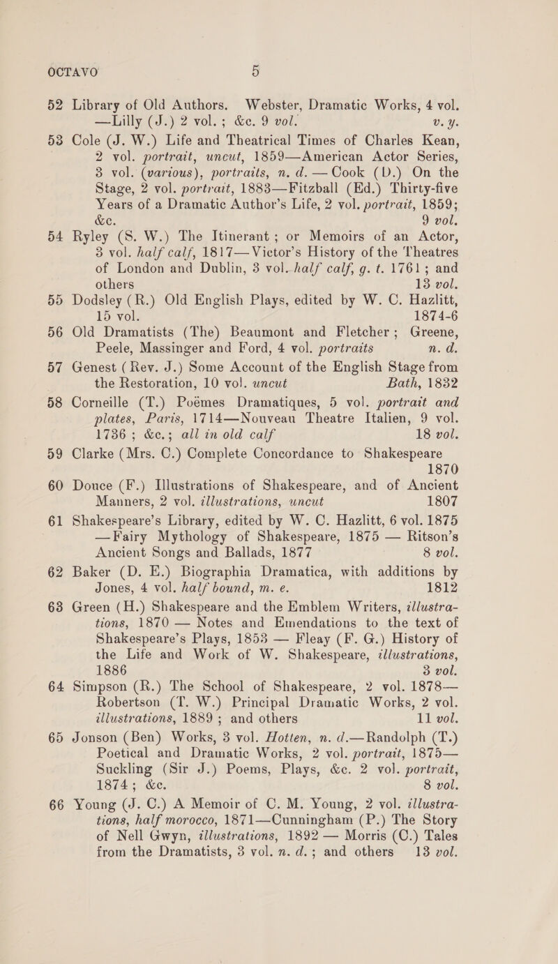 52 Library of Old Authors. Webster, Dramatic Works, 4 vol. — Lilly (J.) 2 vol.; &amp;c. 9 vol. Vv. Y. 53 Cole (J. W.) Life and Theatrical Times of Charles Kean, 2 vol. portrait, uncut, 1859—American Actor Series, 3 vol. (various), portraits, n. d. —Cook (D.) On the Stage, 2 vol. portrait, 1883—Fitzball (Ed.) Thirty-five Years of a Dramatic Author’s Life, 2 vol. portrait, 1859; &amp;e. 9 vol, 54 Ryley (S. W.) The Itinerant ; or Memoirs of an Actor, 3 vol. half calf, 1817—Victor’s History of the Theatres of London and Dublin, 3 vol_half calf, g. t. 1761; and others 18 vol. 55 Dodsley (R.) Old English Plays, edited by W. C. Hazlitt, 15 vol. 1874-6 56 Old Dramatists (The) Beaumont and Fletcher; Greene, Peele, Massinger and Ford, 4 vol. portraits im. Os 57 Genest (Rev. J.) Some Account of the English Stage from the Restoration, 10 vol. uncut Bath, 1832 58 Corneille (T.) Poemes Dramatiques, 5 vol. portrait and plates, Paris, 1714—Nouveau Theatre Italien, 9 vol. 1736; &amp;e.3 all inold calf 18 vol. 59 Clarke (Mrs. C.) Complete Concordance to Shakespeare 1870 60 Douce (F.) Illustrations of Shakespeare, and of Ancient Manners, 2 vol. illustrations, wncut 1807 61 Shakespeare’s Library, edited by W. C. Hazlitt, 6 vol. 1875 —Fairy Mythology of Shakespeare, 1875 — Ritson’s Ancient Songs and Ballads, 1877 8 vol. 62 Baker (D. E.) Biographia Dramatica, with additions by Jones, 4 vol. half bound, m. e. 1812 63 Green (H.) Shakespeare and the Emblem Writers, ¢llustra- tions, 1870 — Notes and Emendations to the text of Shakespeare’s Plays, 1853 — Fleay (F. G.) History of the Life and Work of W. Shakespeare, illustrations, 1886 3 vol. 64 Simpson (R.) The School of Shakespeare, 2 vol. 1878— Robertson (T. W.) Principal Dramatic Works, 2 vol. illustrations, 1889 ; and others 11 vol. 65 Jonson (Ben) Works, 3 vol. Hotten, n. d.—Randolph (T.) Poetical and Dramatic Works, 2 vol. portrait, 1875— Suckling (Sir J.) Poems, Plays, &amp;c. 2 vol. portrait, 1874; &amp;e. 8 vol. 66 Young (J. C.) A Memoir of C. M. Young, 2 vol. illustra- tions, half morocco, 1871—Cunningham (P.) The Story of Nell Gwyn, tllustrations, 1892 — Morris (C.) Tales from the Dramatists, 3 vol. n.d.; and others 13 vol.