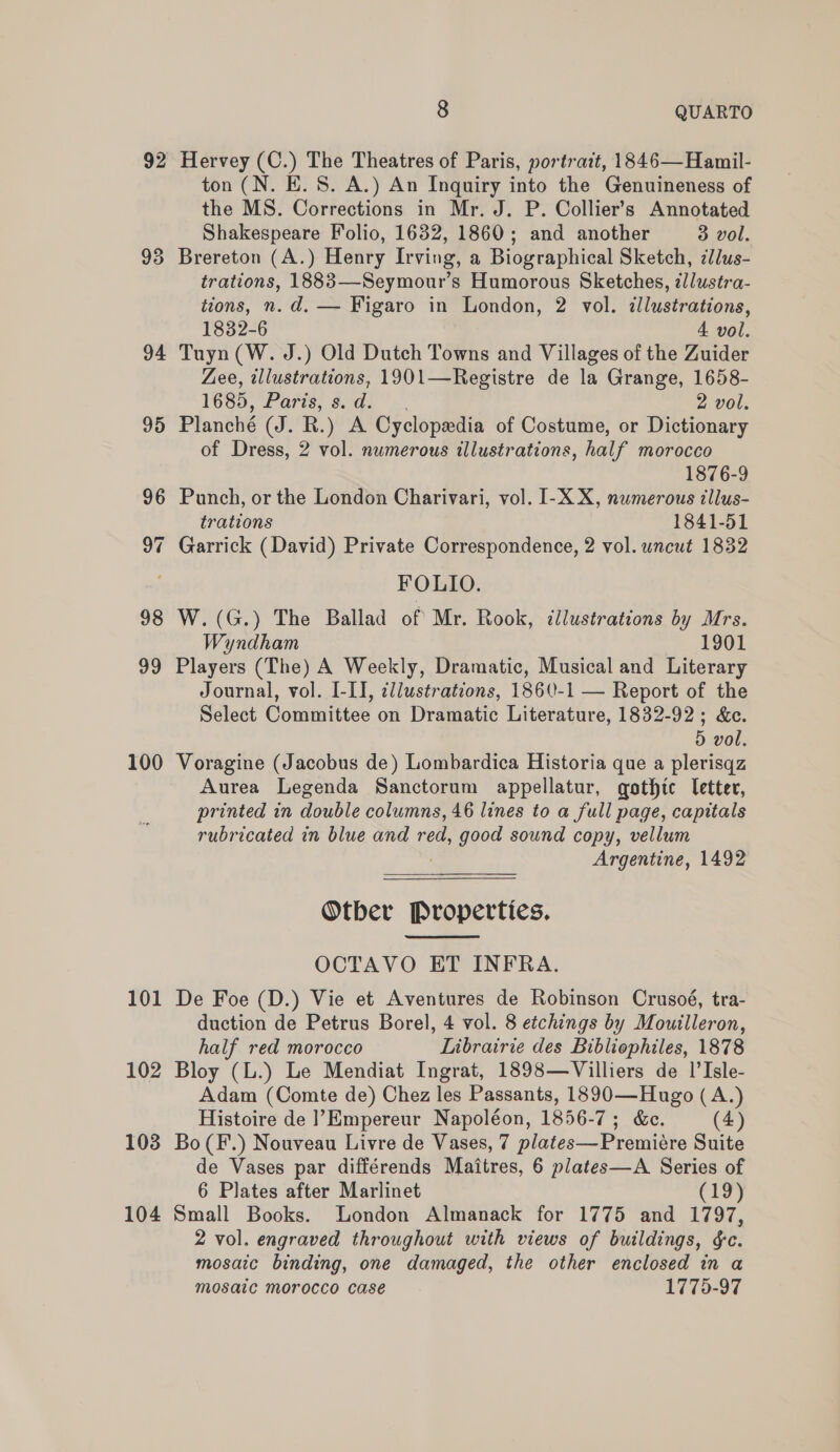 92 93 94 95 96 ie) “] 98 99 100 101 102 103 104 8 QUARTO Hervey (C.) The Theatres of Paris, portrait, 1846—Hamil- ton (N. E. 8. A.) An Inquiry into the Genuineness of the MS. Corrections in Mr. J. P. Collier’s Annotated Shakespeare Folio, 1632, 1860; and another 3 vol. Brereton (A.) Henry Irving, a Biographical Sketch, cllus- trations, 1883—Seymour’s Humorous Sketches, @llustra- tions, n. d. — Figaro in London, 2 vol. illustrations, 1832-6 4 vol. Tuyn (W. J.) Old Dutch Towns and Villages of the Zuider Zee, illustrations, 1901—Registre de la Grange, 1658- 1685, Parts, &amp; da.’ 2 vol. Planché (J. R.) A Cyclopedia of Costume, or Dictionary of Dress, 2 vol. numerous illustrations, half morocco 1876-9 Punch, or the London Charivari, vol. I-X X, numerous illus- trations 1841-51 Garrick (David) Private Correspondence, 2 vol. uncut 1832 FOLIO. W.(G.) The Ballad of Mr. Rook, illustrations by Mrs. Wyndham 1901 Players (The) A Weekly, Dramatic, Musical and Literary Journal, vol. I-II, cl/ustrations, 1860-1 — Report of the Select Committee on Dramatic Literature, 1832-92; &amp;e. 5 vol. Voragine (Jacobus de) Lombardica Historia que a plerisqz Aurea Legenda Sanctorum appellatur, gothic letter, printed in double columns, 46 lines to a full page, capitals rubricated in blue and red, good sound copy, vellum Argentine, 1492 Otber Properties.  OCTAVO ET INFRA. De Foe (D.) Vie et Aventures de Robinson Crusoé, tra- duction de Petrus Borel, 4 vol. 8 etchings by Mouilleron, half red morocco Librairie des Bibliophiles, 1878 Bloy (L.) Le Mendiat Ingrat, 1898—Villiers de 1’Isle- Adam (Comte de) Chez les Passants, 1890—Hugo (A.) Histoire de |’Empereur Napoléon, 1856- 7; &amp;e. (4) Bo (F.) Nouveau Livre de Vases, 7 plates—Premicre Suite de Vases par différends Maitres, 6 plates—A Series of 6 Plates after Marlinet (19) Small Books. London Almanack for 1775 and 1797, 2 vol. engraved throughout with views of buildings, $c. mosaic binding, one damaged, the other enclosed in a mosaic morocco case 1775-97