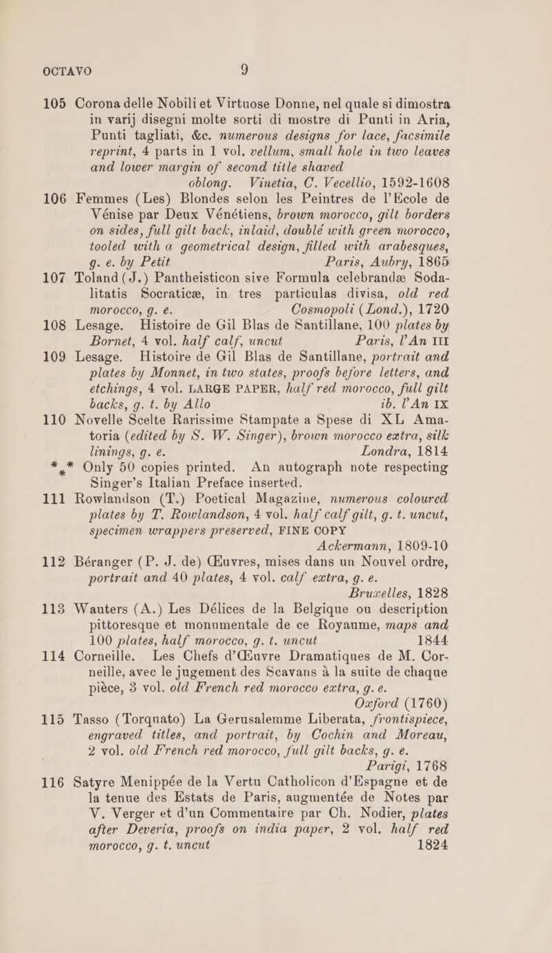 105 Corona delle Nobiliet Virtuose Donne, nel quale si dimostra in varij disegni molte sorti di mostre di Punti in Aria, Punti tagliati, &amp;c. numerous designs for lace, facsimile reprint, 4 parts in 1 vol. vellum, small hole in two leaves and lower margin of second title shaved oblong. Vinetia, C. Vecellio, 1592-1608 106 Femmes (Les) Blondes selon les Peintres de l’Ecole de Vénise par Deux Vénétiens, brown morocco, gilt borders on sides, full gilt back, inlaid, doublé with green morocco, tooled with a geometrical design, filled with arabesques, g. e. by Petit Paris, Aubry, 1865 107 Toland(J.) Pantheisticon sive Formula celebrande Soda- litatis Socratice, in tres particulas divisa, old red Morocco, g. e. Cosmopoli (Lond.), 1720 108 Lesage. Histoire de Gil Blas de Santillane, 100 plates by Bornet, 4 vol. half calf, uncut Paris, ? An It 109 Lesage. Histoire de Gil Blas de Santillane, portrait and plates by Monnet, in two states, proofs before letters, and etchings, 4 vol. LARGE PAPER, half red morocco, full gilt backs, g. t. by Allo ib. An Ix 110 Novelle Scelte Rarissime Stampate a Spese di XL Ama- toria (edited by S. W. Singer), brown morocco extra, silk linings, g. é. Londra, 1814 ** Only 50 copies printed. An autograph note respecting Singer’s Italian Preface inserted. 111 Rowlandson (T.) Poetical Magazine, numerous coloured plates by T. Rowlandson, 4 vol. half calf gilt, g. t. uncut, specimen wrappers preserved, FINE COPY Ackermann, 1809-10 112 Béranger (P. J. de) Giuvres, mises dans un Nouvel ordre, portrait and 40 plates, 4 vol. calf extra, g. e. Bruzelles, 1828 113 Wauters (A.) Les Délices de la Belgique ou description pittoresque et monumentale de ce Royaume, maps and 100 plates, half morocco, g. t. uncut 1844 114 Corneille. Les Chefs d’Ciuvre Dramatiques de M. Cor- neille, avec le jugement des Scavans a la suite de chaque piéce, 3 vol. old French red morocco extra, g. e. Oxford (1760) 115 Tasso (Torquato) La Gerusalemme Liberata, frontispiece, engraved titles, and portrait, by Cochin and Moreau, 2 vol. old French red morocco, full gilt backs, g. e. Parigi, 1768 116 Satyre Menippée de la Vertu Catholicon d’Espagne et de la tenue des Hstats de Paris, augmentée de Notes par V. Verger et d’un Commentaire par Ch. Nodier, plates after Deveria, proofs on india paper, 2 vol. half red morocco, g. t. uncut 1824