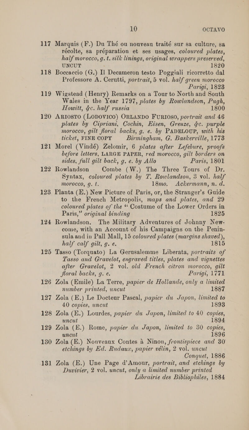 117 118 119 120 121 122 123 124 125 126 127 128 129 130 131 10 OCTAVO Marquis (F.) Du Thé ou nouveau traité sur sa culture, sa récolte, sa préparation et ses usages, coloured plates, half morocco, g. t. silk linings, original wrappers preserved, UNCUT | 1820 Boccaccio (G.) I] Decameron testo Poggiali ricorretto dal Professore A. Cerutti, portrait, 5 vol. half green morocco Parigi, 1823 Wigstead (Henry) Remarks on a Tour to North and South Wales in the Year 1797, plates by Rowlandson, Pugh, Howitt, §c. half russia 1800 ARIOSTO (LODOVICO) ORLANDO FURIOSO, portrait and 46 plates by Cipriani, Cochin, Eisen, Greuze, &amp;c. purple morocco, gilt floral backs, g. e. by PADELOUP, with his ticket, FINE COPY Birmingham, G. Baskerville, 1773 Morel (Vindé) Zelomir, 6 plates after Lefebure, proofs before letters, LARGE PAPER, red morocco, gilt borders on sides, full gilt back, g. e. by Allo Paris, 1801 Rowlandson Combe (W.) The Three Tours of Dr. Syntax, coloured plates by T. Rowlandson, 3 vol. half morocco, g. t. 18mo. Ackermann, n. d. Planta (E.) New Picture of Paris, or, the Stranger’s Guide to the French Metropolis, maps and plates, and 29 coloured plates of the ** Costume of the Lower Orders in Paris,” original binding 1825 Rowlandson. The Military Adventures of Johnny New- come, with an Account of his Campaigns on the Penin- sula and in Pall Mall, 15 coloured plates (margins shaved), half calf gilt, g. ¢. 1815 Tasso (Torquato) La Gerusalemme Liberata, portraits of Tasso and Gravelot, engraved titles, plates and vignettes after Gravelot, 2 vol. old French citron morocco, gilt floral backs, g. e. Portgt, 1FE1 Zola (Emile) La Terre, papier de Hollande, only a limited number printed, uncut 1887 Zola (E.) Le Docteur Pascal, papier du Japon, limited to 40 copies, uncut 1893 Zola (E.) Lourdes, papier du Japon, limited to 40 copies, uncut 1894 Zola (E.) Rome, papier du Japon, limited to 30 copies, uncut 1896 Zola (E.) Nouveaux Contes a Ninon, frontispiece and 30 etchings by Ed. Rudaux, papier vélin, 2 vol. uncut Conquet, 1886 Zola (K.) Une Page d’Amour, portrait, and etchings by Duvivier, 2 vol. uncut, only a limited number printed LInbrairie des Bibliophiles, 1884
