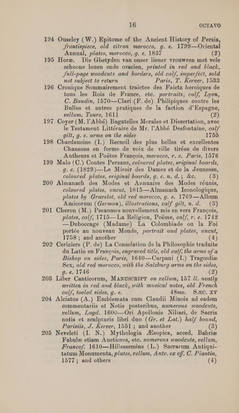 194 195 196 197 198 199 200 201 202 203 204 205 16 OCTAVO Ouseley (W.) Epitome of the Ancient History of Persia, Srontispiece, old citron morocco, g. ¢. 1799—Oriental — Annual, plates, morocco, g. e. 1837 (2) Hore. Die Ghetyden van onser lieuer vrouwren met vele schoone louen ende oracien, printed in red and black, JSull-page woodcuts and borders, old calf, imperfect, sold not subject to return Paris, T. Kerver, 1533 Cronique Sommairement traictee des Faictz heroiques de tous les Rois de France, etc. portraits, calf, Lyon, C. Baudin, 1570—Clari (F. de) Philipiques contre les Bulles et autres pratiques de la faction d’Espagne, vellum, Tours, 1611 (2) Coyer (M. l’Abbé) Bagatelles Morales et Dissertation, avec le Testament Littéraire de Mr. l’Abbé Desfontaine, calf gilt, g. €. arms on the sides 1755 Chardauoine (I.) Recueil des plus belles et excellentes Chansons en forme de voix de ville tirées de divers Autheurs et Poetes Francois, morocco, r. e. Paris, 1576 Malo (C.) Contes Persans, coloured plates, original boards, g. e. (1829)—Le Miroir des Dames et de la Jeunesse, coloured plates, original boards, g. e. n. d.; &amp;e. (3) Almanach des Modes et Annuaire des Modes réunis, coloured plates, wncut, 1815—Almanach Iconologique, plates by Gravelot, old red morocco, g. e. 1769—Album Amicorum (German), illustrations, calf gilt, n.d. (3) Cheron (M.) Pseaumes nouvellement mis en vers Francois, plates, calf, 1715—La Religion, Poeme, calf, r. e. 1742 —Duboccage (Madame) La Colombiade ou la Foi portée au nouveau Monde, portrait and plates, uncut, 1758 ; and another (4) Ceriziers (P. de) La Consolation de la Philosophie traduite du Latin en Francois, engraved title, old calf, the arms of a Bishop on sides, Paris, 1640—Carpani (I.) Trageediz Sex, old red morocco, with the Salzburg arms on the sides, g. e. 1746 (2) Liber Canticorum, MANUSCRIPT on vellum, 157 Il. neatly written in red and black, with musical notes, old French calf, tooled sides, g.é. 48mo. SAIC. XV Alciatus (A.) Emblemata cum Claudii Minois ad eadem commentariis et Notis posteribus, numerous woodcuts, vellum, Lugd. 1600—Ori Apollonis Niliaci, de Sacris notis et sculpturis libri duo (Gr. et Lat.) half bound, Parisiis, J. Kerver, 1551 ; and another (3) Neveleti (I. N.) Mythologia AXsopica, acced. Babrie Fabule etiam Auctiores, etc. numerous woodcuts, vellum, Francof. 1610—Hillessemius (L.) Sacrarum Antiqui-- tatum Monumenta, plates, vellum, Antv. ex off. C. Plantin,