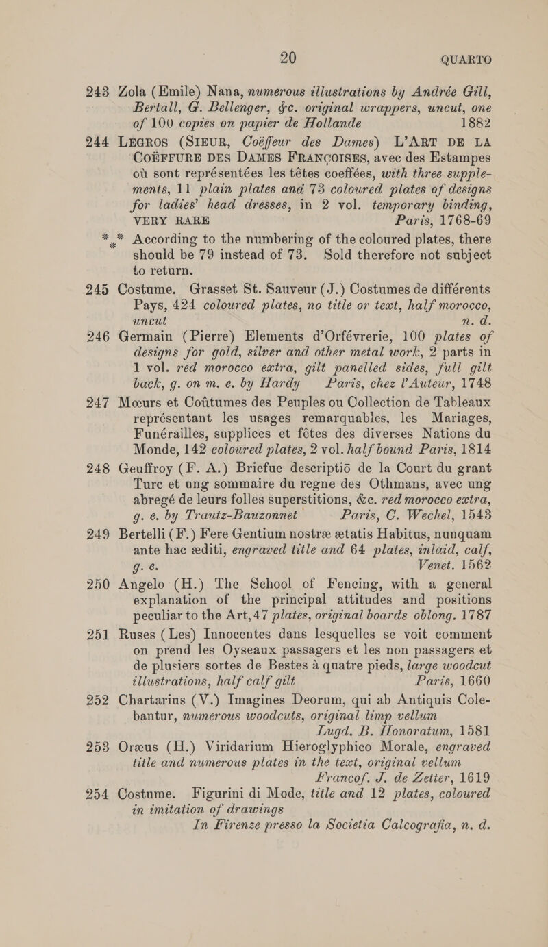 243 Zola (Emile) Nana, numerous illustrations by Andrée Gill, Bertall, G. Bellenger, $c. original wrappers, uncut, one of 100 copies on papier de Hollande 1882 245 246 247 248 249 250 252 253 254 CoEFFURE DES DAMES FRANCOISES, avec des Estampes ot sont représentées les tétes coeffées, with three supple-. ments, 11 plain plates and 78 coloured plates of designs for ladies’ head dresses, in 2 vol. temporary binding, VERY RARE Paris, 1768-69 should be 79 instead of 73. Sold therefore not subject to return. Costume. Grasset St. Sauveur (J.) Costumes de différents Pays, 424 coloured plates, no title or text, half morocco, uneut It Germain (Pierre) Elements d’Orfévrerie, 100 plates of designs for gold, silver and other metal work, 2 parts in 1 vol. red morocco extra, gilt panelled sides, full gilt back, g. on m. e. by Hardy Paris, chez l’ Auteur, 1748 Meceurs et Cofitumes des Peuples ou Collection de Tableaux représentant les usages remarquables, les Mariages, Funérailles, supplices et fétes des diverses Nations du Monde, 142 coloured plates, 2 vol. half bound Paris, 1814 Geuffroy (F. A.) Briefue descriptid de la Court du grant Ture et ung sommaire du regne des Othmans, avec ung abregé de leurs folles superstitions, &amp;c. red morocco extra, g. ¢. by Trautz-Bauzonnet Paris, C. Wechel, 1548 Bertelli (F.) Fere Gentium nostre statis Habitus, nunquam ante hac editi, engraved title and 64 plates, inlaid, calf, g. é. Venet. 1562 Angelo (H.) The School of Fencing, with a general explanation of the principal attitudes and positions peculiar to the Art, 47 plates, original boards oblong. 1787 Ruses (Les) Innocentes dans lesquelles se voit comment on prend les Oyseaux passagers et les non passagers et de plusiers sortes de Bestes 4 quatre pieds, large woodcut illustrations, half calf gilt Paris, 1660 Chartarius (V.) Imagines Deorum, qui ab Antiquis Cole- bantur, numerous woodcuts, original limp vellum Lugd. B. Honoratum, 1581 Oreus (H.) Viridarium Hieroglyphico Morale, engraved title and numerous plates in the text, original vellum Francof. J. de Zetier, 1619 Costume. Figurini di Mode, tctle and 12 plates, coloured in imitation of drawings In Firenze presso la Societia Calcografia, n. d.