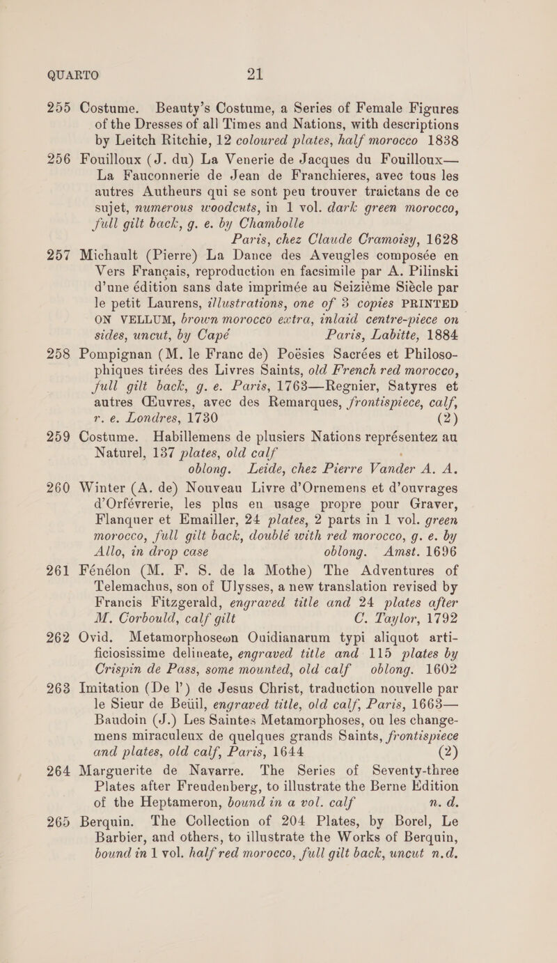 255 256 257 258 259 260 261 262 263 264 269 Costume. Beauty’s Costume, a Series of Female Figures of the Dresses of all Times and Nations, with descriptions by Leitch Ritchie, 12 coloured plates, half morocco 1838 Fouilloux (J. du) La Venerie de Jacques du Fouilloux— La Fauconnerie de Jean de Franchieres, avec tous les autres Autheurs qui se sont peu trouver traictans de ce sujet, numerous woodcuts, in 1 vol. dark green morocco, JSull gilt back, g. e. by Chambolle Paris, chez Claude Cramoisy, 1628 Michault (Pierre) La Dance des Aveugles composée en Vers Frangais, reproduction en facsimile par A. Pilinski d’une édition sans date imprimée au Seiziéme Siecle par le petit Laurens, 2/lustrations, one of 38 copies PRINTED ON VELLUM, brown morocco extra, inlaid centre-piece on sides, uncut, by Capé Paris, Labitte, 1884 Pompignan (M. le France de) Poésies Sacrées et Philoso- phiques tirées des Livres Saints, old F’rench red morocco, Jull gilt back, g. e. Paris, 1763—Regnier, Satyres et autres Ciuvres, avec des Remarques, frontispiece, calf, r. e. Londres, 1730 (2) Costume. Habillemens de plusiers Nations rep reenie au Naturel, 137 plates, old calf oblong. Leide, chez Pierre Paneer Toe Winter (A. de) Nouveau Livre d’Ornemens et d’ouvrages d’Orfévrerie, les plus en usage propre pour Graver, Flanquer et Emailler, 24 plates, 2 parts in 1 vol. green morocco, full gilt back, doublé with red morocco, g. e. by Allo, in drop case oblong. Amst. 1696 Fénélon (M. F. 8. de la Mothe) The Adventures of Telemachus, son of Ulysses, a new translation revised by Francis Fitzgerald, engraved title and 24 plates after M. Corbould, calf gilt C., Laylor, 1792 Ovid. Metamorphosewon Ouidianarum typi aliquot arti- ficiosissime delineate, engraved title and 115 plates by Crispin de Pass, some mounted, old calf oblong. 1602 Imitation (De |’) de Jesus Christ, traduction nouvelle par le Sieur de Beiiil, engraved title, old calf, Paris, 1663— Baudoin (J.) Les Saintes Metamorphoses, ou les change- mens miraculeux de quelques grands Saints, frontispiece and plates, old calf, Paris, 1644 (2) Marguerite de Navarre. The Series of Seventy-three Plates after Freudenberg, to illustrate the Berne Edition of the Heptameron, bound in a vol. calf n.d. Berquin. The Collection of 204 Plates, by Borel, Le Barbier, and others, to illustrate the Works of Berquin,