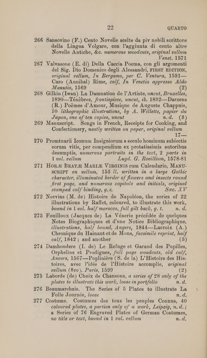 266 267 268 269 270 271 272 273 274 275 276 277 vip QUARTO Sansovino (F.) Cento Novelle scelte da piv nobili scrittore della Lingua Volgare, con lV’aggiunta di cento altre Novelle Antiche, &amp;c. numerous woodcuts, original vellum Venet. 1571 Valvasone (E. di) Della Caccia Poema, con gli argomenti del Sig. Dio Domenico degli Alessandri, FIRST EDITION, original vellum, In Bergamo, per C. Ventura, 1591— Caro (Annibal) Rime, calf, In Venetia appresso Aldo Manutio, 1569 (2) Gilkin (Iwan) La Damnation de |’ Artiste, uncut, Bruxelles, 1890—Teénébres, frontispiece, uncut, 2b. 1892—Darzens (R.) Poémes d’Amour, Musique de Auguste Chappuis, 10 lithographic illustrations, by A. Willette, papier du Japon, one of ten copies, uncut nd. (3) Manuscript. Songs in French, Receipts for Cooking, and Confectionery, neatly written on paper, original vellum 17— Promtuarii Iconum Insigniorum a seculo hominum subiectis eorum vitis, per compendium ex protatissimis autoribus desumptis, numerous portraits in the text, 2 parts in 1 vol. vellum Lugd. G. Rovillium, 1578-81 Hor# Beata MARIA VIRGINIS cum Calendario, MANU- SCRIPT on vellum, 153 ll. written in a large Gothic character, illuminated border of flowers and insects round jirst page, and numerous capitals and initials, original stamped calf binding, g.e. See.y Norvins (M. de) Histoire de Napoléon, the series of 22 illustrations by Raffet, coloured, to illustrate this work, bound in 1 vol. half morocco, full gilt back, g. t. 1.1. Fouilloux (Jacques de) La Vénerie précédée de quelques Notes Biographiques et d’une Notice Bibliographique, illustrations, half bound, Angers, 1844—Lacroix (A.) Chronique du Hainaut et de Mons, facsimile reprint, half calf, 1842; and another (3) Damhoudere (I. de) Le Refuge et Garand des Pupilles, Orphelins et Prodigues, full page woodcuts, old calf, Anvers, 1567—Popliniére (S. de la) L’ Histoire des His- toires, avec l’idée de l’Histoire accomplie, original vellum (8vo), Paris, 1599 (2) Laborde (de) Choix de Chansons, a series of 28 only of the plates to illustrate this work, loose in portfolio n.d. Beaumarchais. The Series of 5 Plates to illustrate La Folle Journée, loose n.d. Costume. Costumes des tous les peuples Connus, 40 coloured plates, a portion only of a work, Leipzig, n. d. ; a Series of 76 Engraved Plates of German Costumes,