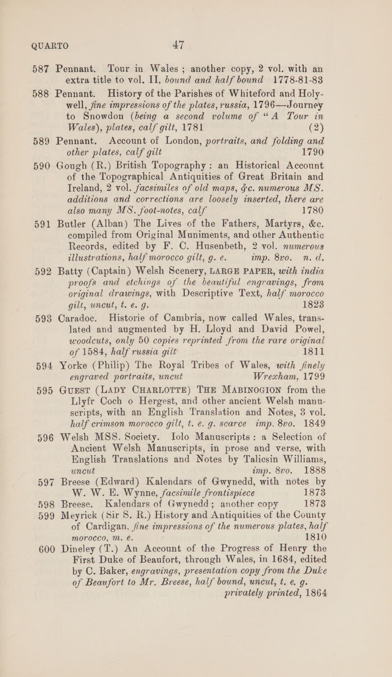 extra title to vol. II, bownd and half bound 1778-81-83 592 593 594 595 596 597 598 599 600 well, jine ampressions of the plates, russia, 1796—Journey to Snowdon (being a second volume of “A Tour in Wales), plates, calf gilt, 1781 (2) Pennant. Account of London, portraits, and folding and other plates, calf gilt 1790 Gough (R.) British Topography: an Historical Account of the Topographical Antiquities of Great Britain and Ireland, 2 vol. facsimiles of old maps, gc. numerous MS. additions and corrections are loosely inserted, there are also many MS. foot-notes, calf 1780 Butler (Alban) The Lives of the Fathers, Martyrs, &amp;c. compiled from Original Muniments, and other Authentic Records, edited by F. C. Husenbeth, 2 vol. numerous illustrations, half morocco gilt, g. e. imp. 8vo. n.d. Batty (Captain) Welsh Scenery, LARGE PAPER, with india proofs and etchings of the beautiful engravings, from original drawings, with Descriptive Text, half morocco gilt, uncut, t. é. g. 1823 Caradoc. Historie of Cambria, now called Wales, trans- lated and augmented by H. Lloyd and David Powel, woodcuts, only 50 copies reprinted from the rare original of 1584, half russia gilt’ 1811 Yorke (Philip) The Royal Tribes of Wales, with jinely engraved portraits, uncut Wrexham, 1799 Gurst (LADY CHARLOTTE) THE MABINOGION from the Llyfr Coch o Hergest, and other ancient Welsh manu- scripts, with an English Translation and Notes, 3 vol. half crimson morocco gilt, t. €. g. scarce imp. 8vo. 1849 Welsh MSS. Society. Jolo Manuscripts: a Selection of Ancient Welsh Manuscripts, in prose and verse, with English Translations and Notes by Talicsin Williams, uncut amp. 8vo. 1888 Breese (Edward) Kalendars of Gwynedd, with notes by W. W. E. Wynne, facsimile frontispiece 1873 Breese. Kalendars of Gwynedd; another copy 1873 Meyrick (Sir 8S. R.) History and Antiquities of the County of Cardigan, jine impressions of the numerous plates, half morocco, M. é. 1810 Dineley (T.) An Account of the Progress of Henry the First Duke of Beaufort, through Wales, in 1684, edited by C. Baker, engravings, presentation copy from the Duke of Beaufort to Mr. Breese, half bound, uncut, t. @ g. privately printed, 1864