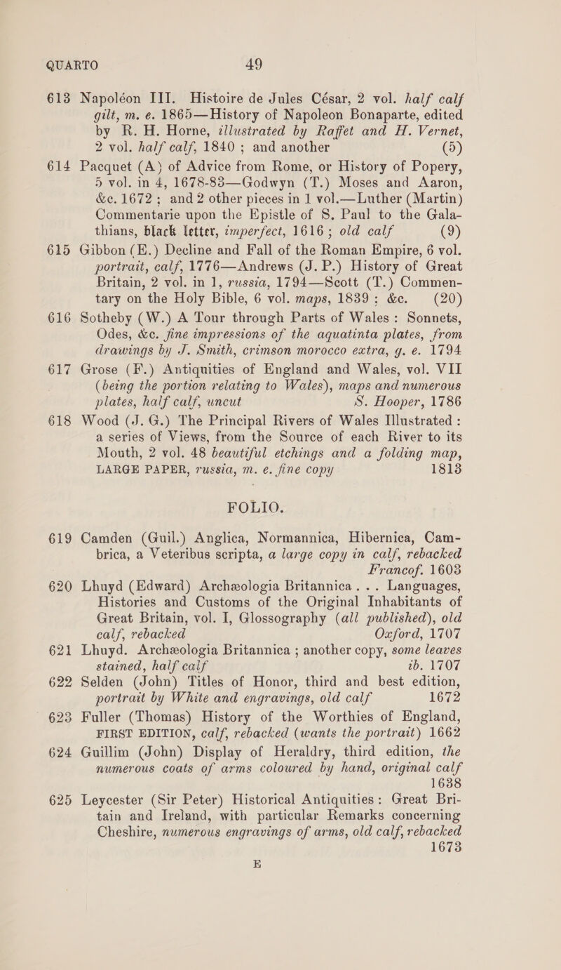 613 614 615 616 617 618 619 620 Napoléon III. Histoire de Jules César, 2 vol. half calf gilt, m. e. 1865—History of Napoleon Bonaparte, edited by R.H. Horne, tllustrated by Raffet and H. Vernet, 2 vol. half calf, 1840 ; and another (5) Pacquet (A) of Advice from Rome, or History of Popery, 5 vol. in 4, 1678-83—Godwyn (T.) Moses and Aaron, &amp;c. 1672; and 2 other pieces in 1 vol.— Luther (Martin) Commentarie upon the Epistle of 8. Paul to the Gala- thians, black letter, ¢mperfect, 1616; old calf (9) Gibbon (E.) Decline and Fall of the Roman Empire, 6 vol. portrait, calf, 1776—Andrews (J. P.) History of Great Britain, 2 vol. in 1, russia, 1794—Scott (T.) Commen- tary on the Holy Bible, 6 vol. maps, 1839: &amp;e. (20) Sotheby (W.) A Tour through Parts of Wales: Sonnets, Odes, &amp;c. fine impressions of the aquatinta plates, from drawings by J. Smith, crimson morocco extra, g. e. 1794 Grose (F.) Antiquities of England and Wales, vol. VII (being the portion relating to Wales), maps and numerous plates, half calf, uncut S. Hooper, 1786 Wood (J. G.) The Principal Rivers of Wales Illustrated : a series of Views, from the Source of each River to its Mouth, 2 vol. 48 beautiful etchings and a folding map, LARGE PAPER, russia, m. é. fine copy 1813 FOLIO. Camden (Guil.) Anglica, Normannica, Hibernica, Cam- brica, a Veteribus scripta, a large copy in calf, rebacked Francof. 1603 Lhuyd (Edward) Archeologia Britannica... Languages, Histories and Customs of the Original Inhabitants of Great Britain, vol. I, Glossography (all published), old calf, rebacked Oxford, 1707 Lhuyd. Archeologia Britannica ; another copy, some leaves stained, half caif 2b. 1707 Selden (John) Titles of Honor, third and best edition, portrait by White and engravings, old calf 1672 Fuller (Thomas) History of the Worthies of England, FIRST EDITION, calf, rebacked (wants the portr ait) 1662 Guillim (John) Dicey of Heraldry, third edition, the numerous coats of arms coloured by hand, original calf 1638 Leycester (Sir Peter) Historical Antiquities: Great Bri- tain and Ireland, with particular Remarks concerning Cheshire, numerous engravings of arms, old calf, rebacked 1673 E