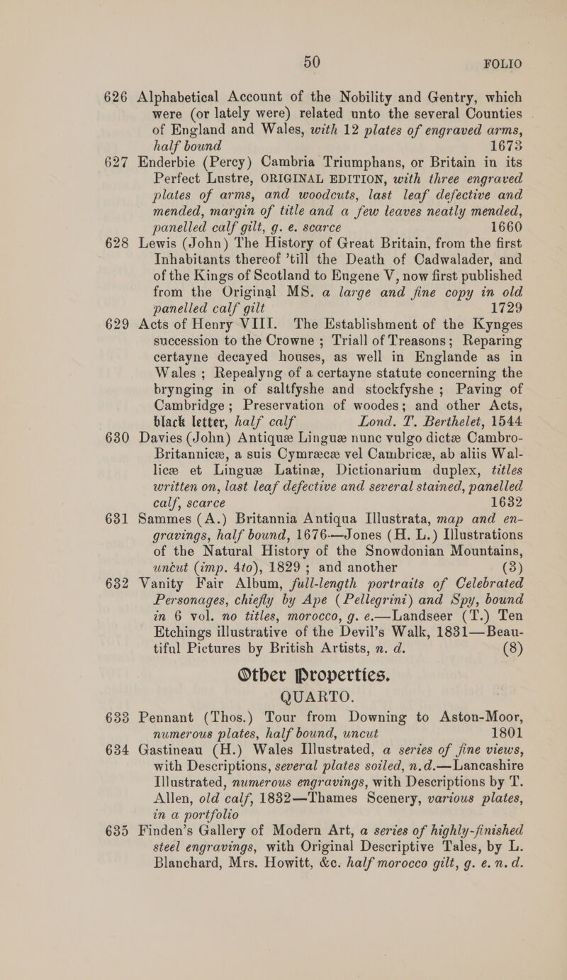 626 628 629 630 631 50 FOLIO Alphabetical Account of the Nobility and Gentry, which were (or lately were) related unto the several Counties of England and Wales, with 12 plates of engraved arms, half bound 1673 Enderbie (Percy) Cambria Triumphans, or Britain in its Perfect Lustre, ORIGINAL EDITION, with three engraved plates of arms, and woodcuts, last leaf defective and mended, margin of title and a few leaves neatly mended, panelled calf gilt, g. e. scarce 1660 Lewis (John) The History of Great Britain, from the first Inhabitants thereof ’till the Death of Cadwalader, and of the Kings of Scotland to Eugene V, now first published from the Original MS. a large and fine copy in old panelled calf gilt 1729 Acts of Henry VIII. The Establishment of the Kynges succession to the Crowne ; Triall of Treasons; Reparing certayne decayed houses, as well in Englande as in Wales ; Repealyng of a certayne statute concerning the brynging in of saltfyshe and stockfyshe ; Paving of Cambridge; Preservation of woodes; and other Acts, black letter, half calf Lond. T. Berthelet, 1544 Davies (John) Antique Lingue nunc vulgo dicta Cambro- Britannice, a suis Cymrece vel Cambrice, ab aliis Wal- lice et Lingue Latine, Dictionarium duplex, titles written on, last leaf defective and several stained, panelled calf, scarce 1632 Sammes (A.) Britannia Antiqua Illustrata, map and en- gravings, half bound, 1676-—Jones (H. L.) Illustrations of the Natural History of the Snowdonian Mountains, uncut (imp. 4to), 1829 ; and another (3) Vanity Fair Album, full-length portraits of Celebrated Personages, chiefly by Ape (Pellegrini) and Spy, bound in 6 vol. no titles, morocco, g. e.—Landseer (T.) Ten Etchings illustrative of the Devil’s Walk, 1831—Beau- tiful Pictures by British Artists, n. d. (8) Otber Properties. QUARTO. Pennant (Thos.) Tour from Downing to Aston-Moor, numerous plates, half bound, uncut 1801 Gastineau (H.) Wales Illustrated, a series of jine views, with Descriptions, several plates soiled, n.d.— Lancashire Illustrated, numerous engravings, with Descriptions by T. Allen, old calf, 1832—Thames Scenery, various plates, in a portfolio Finden’s Gallery of Modern Art, a series of highly-finished steel engravings, with Original Descriptive Tales, by L. Blanchard, Mrs. Howitt, &c. half morocco gilt, g. e. n.d.